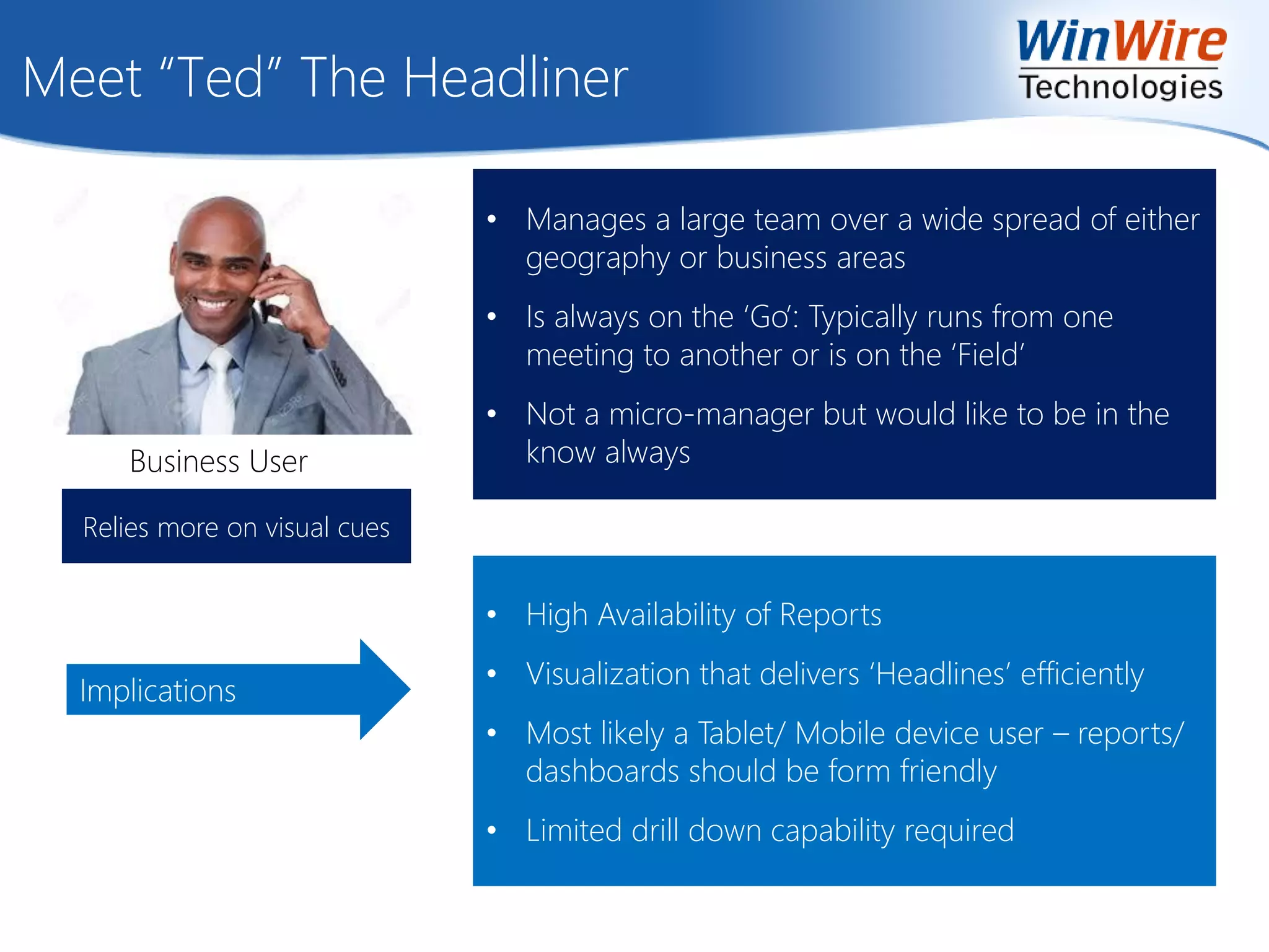 Meet “Ted” The Headliner
Implications
• Manages a large team over a wide spread of either
geography or business areas
• Is always on the ‘Go’: Typically runs from one
meeting to another or is on the ‘Field’
• Not a micro-manager but would like to be in the
know alwaysBusiness User
• High Availability of Reports
• Visualization that delivers ‘Headlines’ efficiently
• Most likely a Tablet/ Mobile device user – reports/
dashboards should be form friendly
• Limited drill down capability required
Relies more on visual cues
 