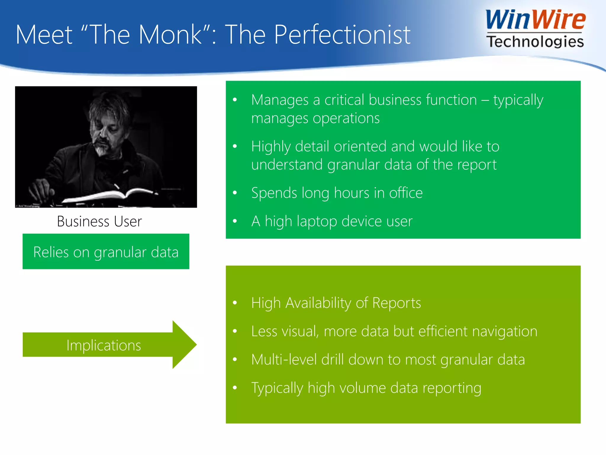 Meet “The Monk”: The Perfectionist
Implications
• Manages a critical business function – typically
manages operations
• Highly detail oriented and would like to
understand granular data of the report
• Spends long hours in office
• A high laptop device user
• High Availability of Reports
• Less visual, more data but efficient navigation
• Multi-level drill down to most granular data
• Typically high volume data reporting
Relies on granular data
Business User
 