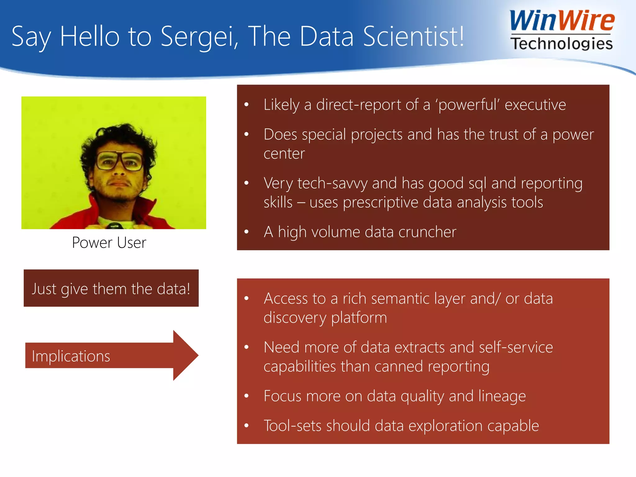 Say Hello to Sergei, The Data Scientist!
Power User
Implications
• Likely a direct-report of a ‘powerful’ executive
• Does special projects and has the trust of a power
center
• Very tech-savvy and has good sql and reporting
skills – uses prescriptive data analysis tools
• A high volume data cruncher
• Access to a rich semantic layer and/ or data
discovery platform
• Need more of data extracts and self-service
capabilities than canned reporting
• Focus more on data quality and lineage
• Tool-sets should data exploration capable
Just give them the data!
 