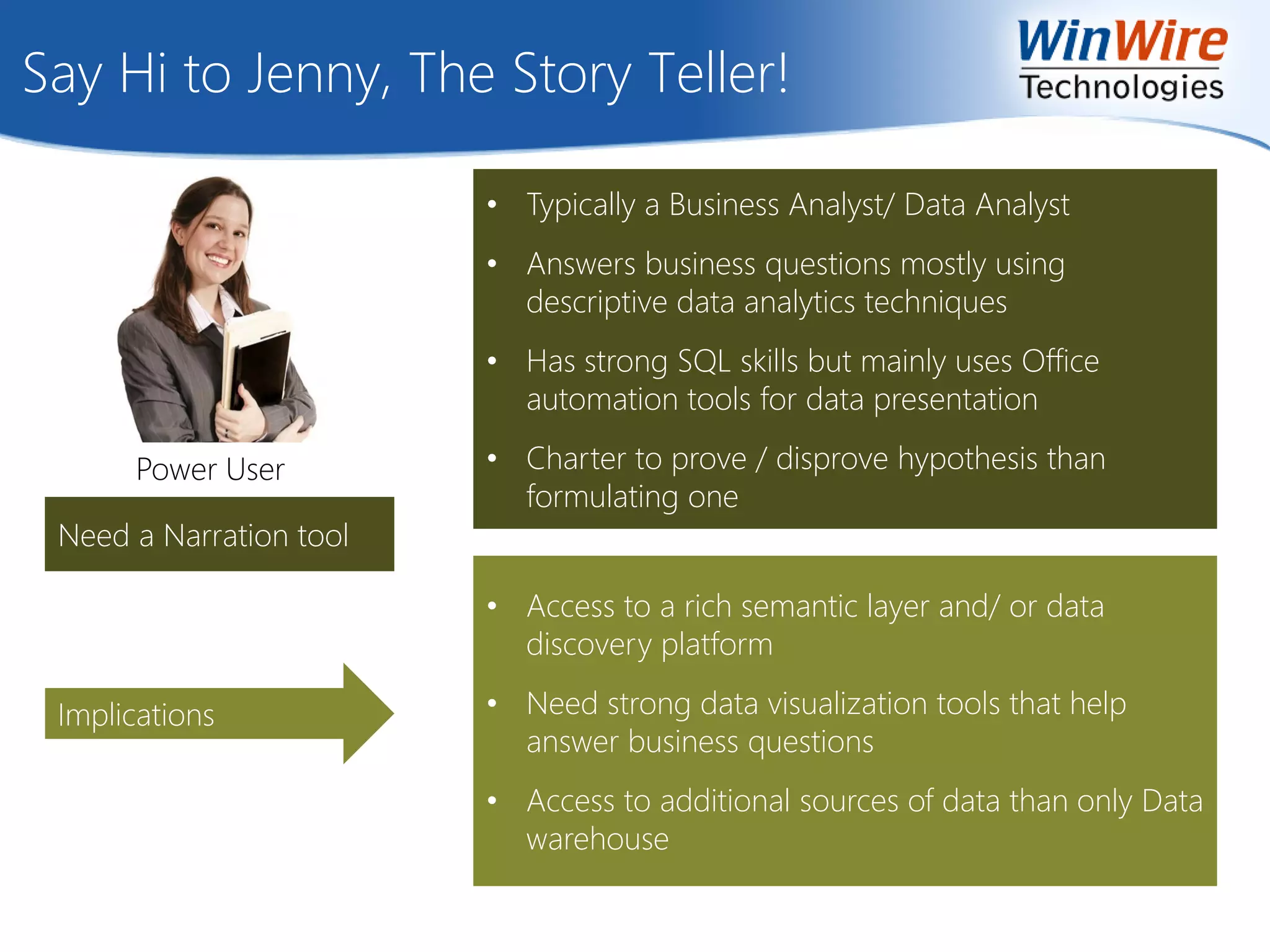 Say Hi to Jenny, The Story Teller!
Implications
• Typically a Business Analyst/ Data Analyst
• Answers business questions mostly using
descriptive data analytics techniques
• Has strong SQL skills but mainly uses Office
automation tools for data presentation
• Charter to prove / disprove hypothesis than
formulating one
• Access to a rich semantic layer and/ or data
discovery platform
• Need strong data visualization tools that help
answer business questions
• Access to additional sources of data than only Data
warehouse
Need a Narration tool
Power User
 