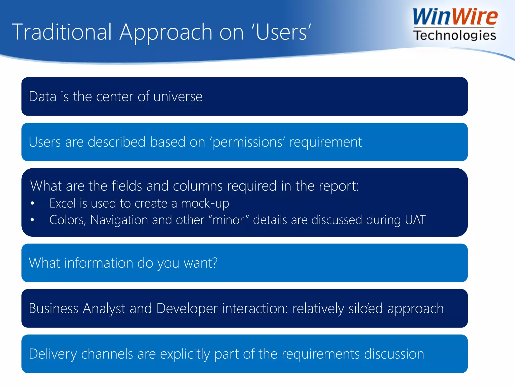 Traditional Approach on ‘Users’
Data is the center of universe
Users are described based on ‘permissions’ requirement
What are the fields and columns required in the report:
• Excel is used to create a mock-up
• Colors, Navigation and other “minor” details are discussed during UAT
What information do you want?
Business Analyst and Developer interaction: relatively silo’ed approach
Delivery channels are explicitly part of the requirements discussion
 