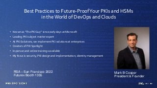 Best Practices to Future-ProofYour PKIs and HSMs
in theWorld of DevOps and Clouds
• Known as “The PKI Guy” since early days at Microsoft
• Leading PKI subject matter expert
• At PKI Solutions, we implement PKI solutions at enterprises
• Creators of PKI Spotlight
• In-person and online trainings available
• My focus is security, PKI design and implementation, identity management
Mark B Cooper
President & Founder
RSA – San Francisco 2022
Futurex Booth 1355
 