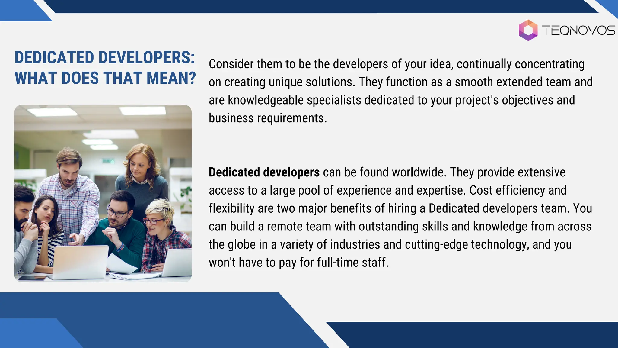 Consider them to be the developers of your idea, continually concentrating
on creating unique solutions. They function as a smooth extended team and
are knowledgeable specialists dedicated to your project's objectives and
business requirements.
Dedicated developers can be found worldwide. They provide extensive
access to a large pool of experience and expertise. Cost efficiency and
flexibility are two major benefits of hiring a Dedicated developers team. You
can build a remote team with outstanding skills and knowledge from across
the globe in a variety of industries and cutting-edge technology, and you
won't have to pay for full-time staff.
DEDICATED DEVELOPERS:
WHAT DOES THAT MEAN?
 