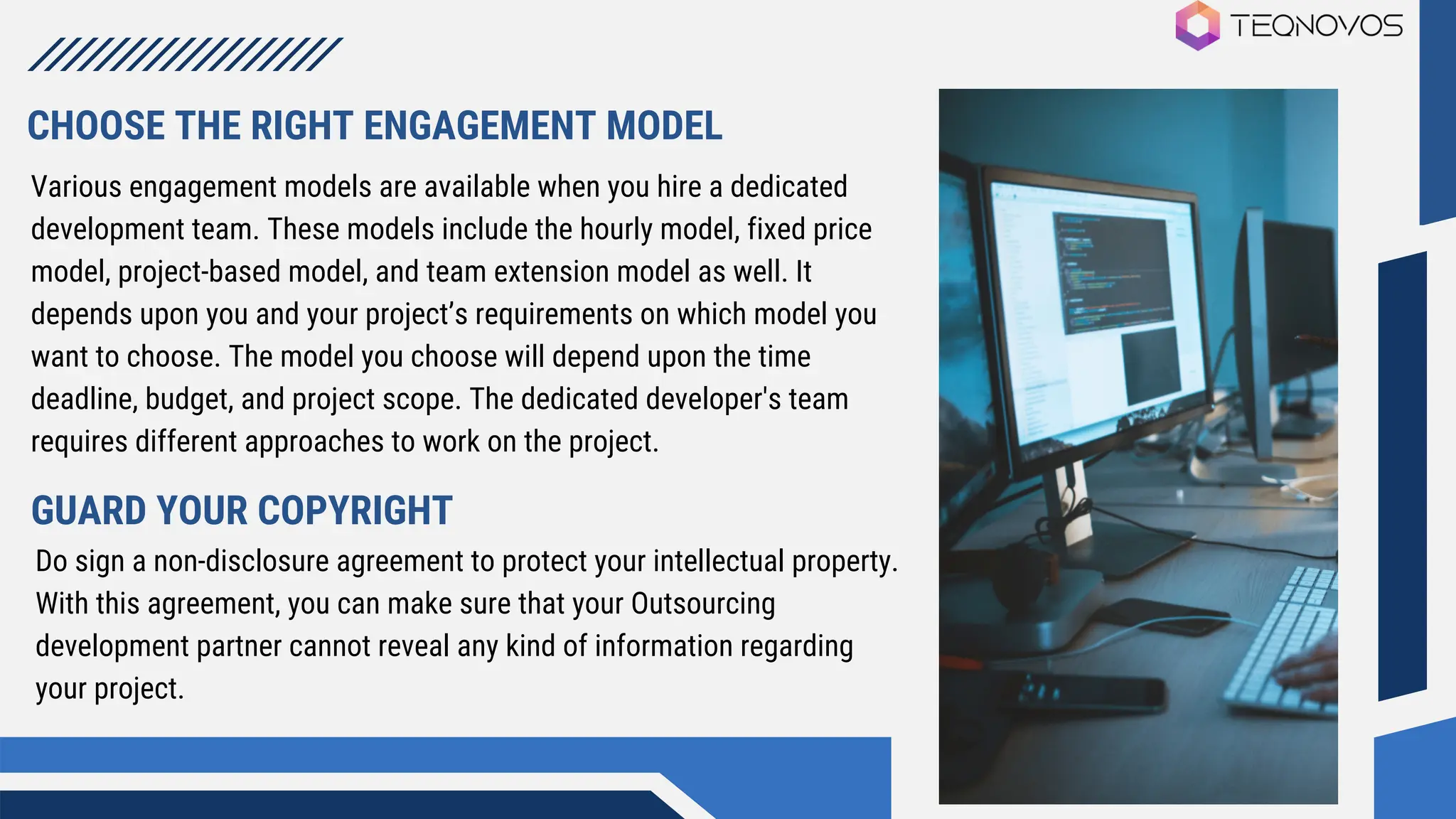 Various engagement models are available when you hire a dedicated
development team. These models include the hourly model, fixed price
model, project-based model, and team extension model as well. It
depends upon you and your project’s requirements on which model you
want to choose. The model you choose will depend upon the time
deadline, budget, and project scope. The dedicated developer's team
requires different approaches to work on the project.
CHOOSE THE RIGHT ENGAGEMENT MODEL
GUARD YOUR COPYRIGHT
Do sign a non-disclosure agreement to protect your intellectual property.
With this agreement, you can make sure that your Outsourcing
development partner cannot reveal any kind of information regarding
your project.
 