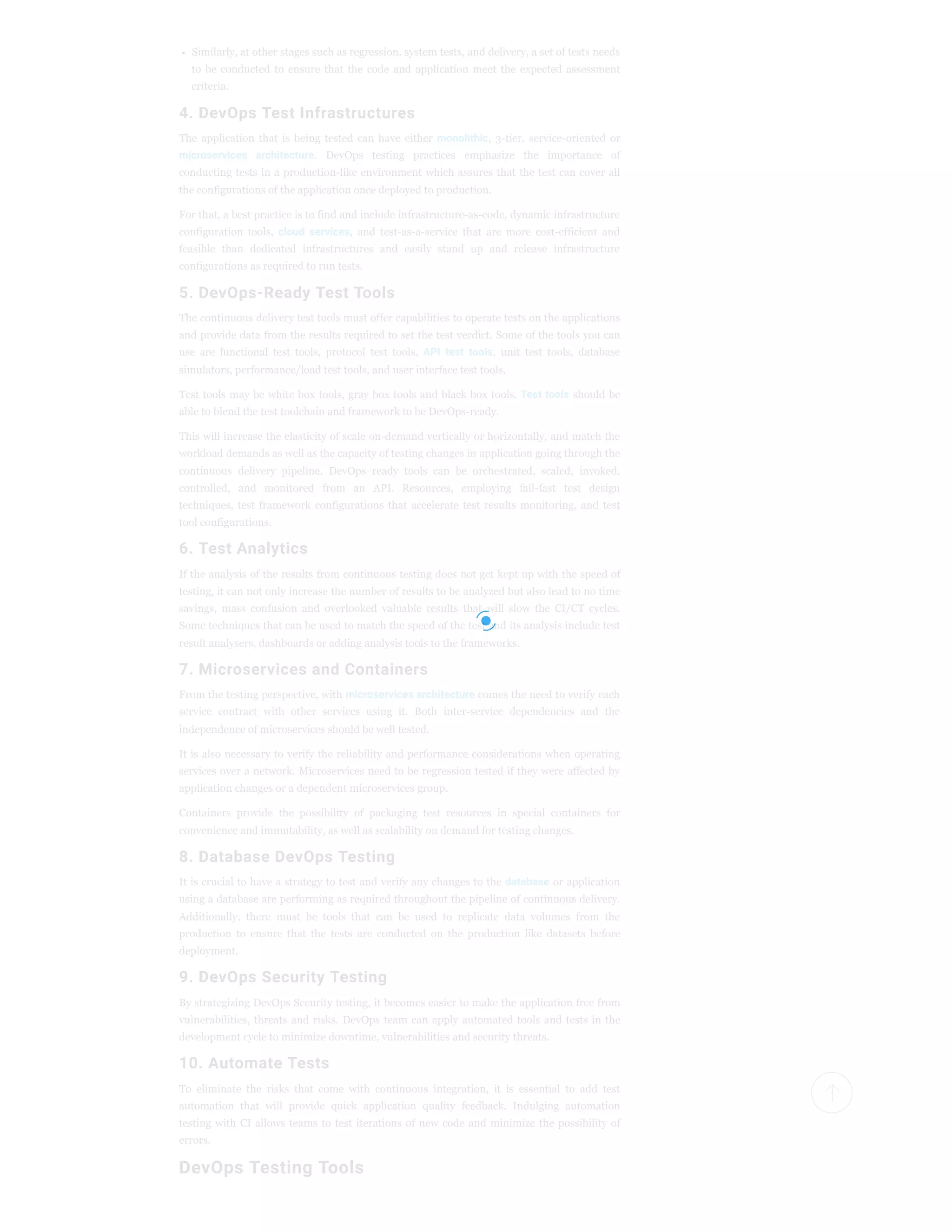 Similarly, at other stages such as regression, system tests, and delivery, a set of tests needs
to be conducted to ensure that the code and application meet the expected assessment
criteria.
4. DevOps Test Infrastructures
The application that is being tested can have either monolithic, 3-tier, service-oriented or
microservices architecture. DevOps testing practices emphasize the importance of
conducting tests in a production-like environment which assures that the test can cover all
the configurations of the application once deployed to production.
For that, a best practice is to find and include infrastructure-as-code, dynamic infrastructure
configuration tools, cloud services, and test-as-a-service that are more cost-efficient and
feasible than dedicated infrastructures and easily stand up and release infrastructure
configurations as required to run tests.
5. DevOps-Ready Test Tools
The continuous delivery test tools must offer capabilities to operate tests on the applications
and provide data from the results required to set the test verdict. Some of the tools you can
use are functional test tools, protocol test tools, API test tools, unit test tools, database
simulators, performance/load test tools, and user interface test tools.
Test tools may be white box tools, gray box tools and black box tools. Test tools should be
able to blend the test toolchain and framework to be DevOps-ready.
This will increase the elasticity of scale on-demand vertically or horizontally, and match the
workload demands as well as the capacity of testing changes in application going through the
continuous delivery pipeline. DevOps ready tools can be orchestrated, scaled, invoked,
controlled, and monitored from an API. Resources, employing fail-fast test design
techniques, test framework configurations that accelerate test results monitoring, and test
tool configurations.
6. Test Analytics
If the analysis of the results from continuous testing does not get kept up with the speed of
testing, it can not only increase the number of results to be analyzed but also lead to no time
savings, mass confusion and overlooked valuable results that will slow the CI/CT cycles.
Some techniques that can be used to match the speed of the test and its analysis include test
result analysers, dashboards or adding analysis tools to the frameworks.
7. Microservices and Containers
From the testing perspective, with microservices architecture comes the need to verify each
service contract with other services using it. Both inter-service dependencies and the
independence of microservices should be well tested.
It is also necessary to verify the reliability and performance considerations when operating
services over a network. Microservices need to be regression tested if they were affected by
application changes or a dependent microservices group.
Containers provide the possibility of packaging test resources in special containers for
convenience and immutability, as well as scalability on demand for testing changes.
8. Database DevOps Testing
It is crucial to have a strategy to test and verify any changes to the database or application
using a database are performing as required throughout the pipeline of continuous delivery.
Additionally, there must be tools that can be used to replicate data volumes from the
production to ensure that the tests are conducted on the production like datasets before
deployment.
9. DevOps Security Testing
By strategizing DevOps Security testing, it becomes easier to make the application free from
vulnerabilities, threats and risks. DevOps team can apply automated tools and tests in the
development cycle to minimize downtime, vulnerabilities and security threats.
10. Automate Tests
To eliminate the risks that come with continuous integration, it is essential to add test
automation that will provide quick application quality feedback. Indulging automation
testing with CI allows teams to test iterations of new code and minimize the possibility of
errors.
DevOps Testing Tools
 