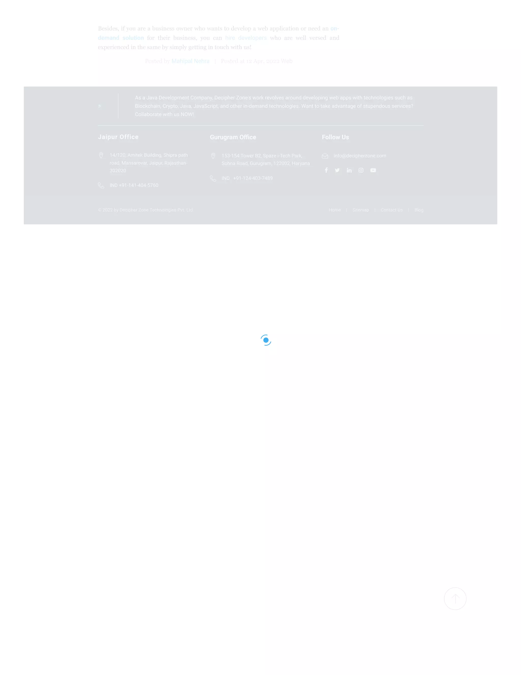 © 2022 by Decipher Zone Technologies Pvt. Ltd. Home | Sitemap | Contact Us | Blog
As a Java Development Company, Decipher Zone's work revolves around developing web apps with technologies such as
Blockchain, Crypto, Java, JavaScript, and other in-demand technologies. Want to take advantage of stupendous services?
Collaborate with us NOW!
Besides, if you are a business owner who wants to develop a web application or need an on-
demand solution for their business, you can hire developers who are well versed and
experienced in the same by simply getting in touch with us!
Posted by Mahipal Nehra | Posted at 12 Apr, 2022 Web
Jaipur Office
14/120, Amitek Building, Shipra path
road, Mansarovar, Jaipur, Rajasthan-
302020

IND +91-141-404-5760

Gurugram Office
153-154 Tower B2, Spaze i-Tech Park,
Sohna Road, Gurugram, 122002, Haryana

IND +91-124-403-7489

Follow Us
    
info@decipherzone.com

 