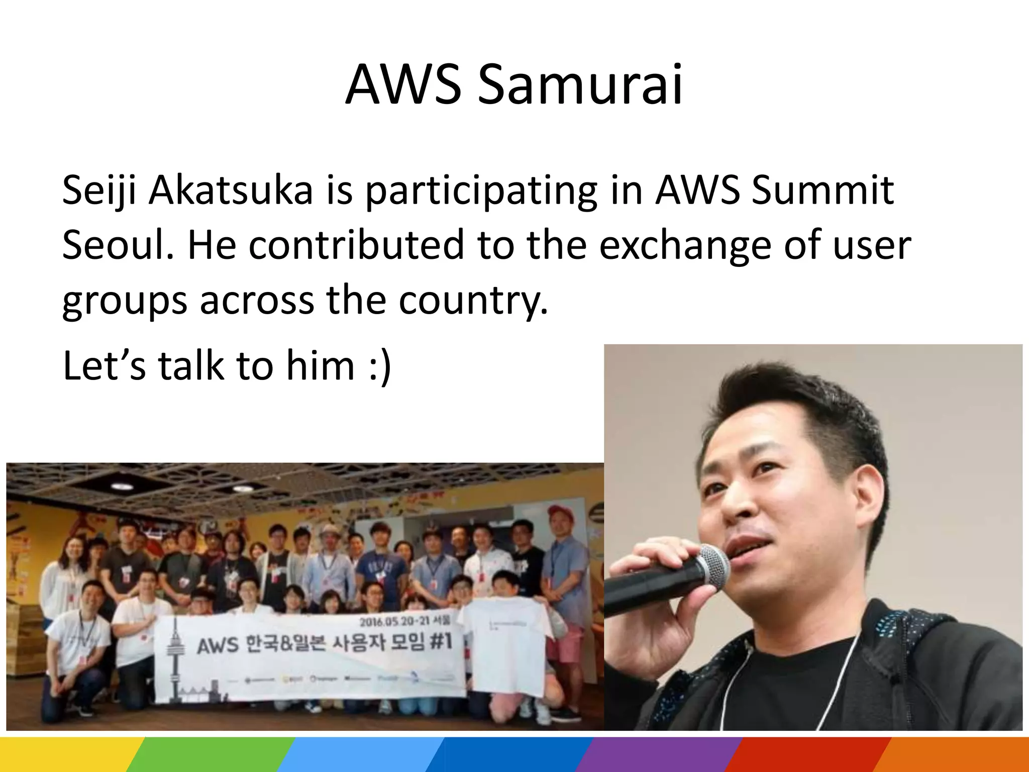 AWS Samurai
Seiji Akatsuka is participating in AWS Summit
Seoul. He contributed to the exchange of user
groups across the country.
Let’s talk to him :)
30
 
