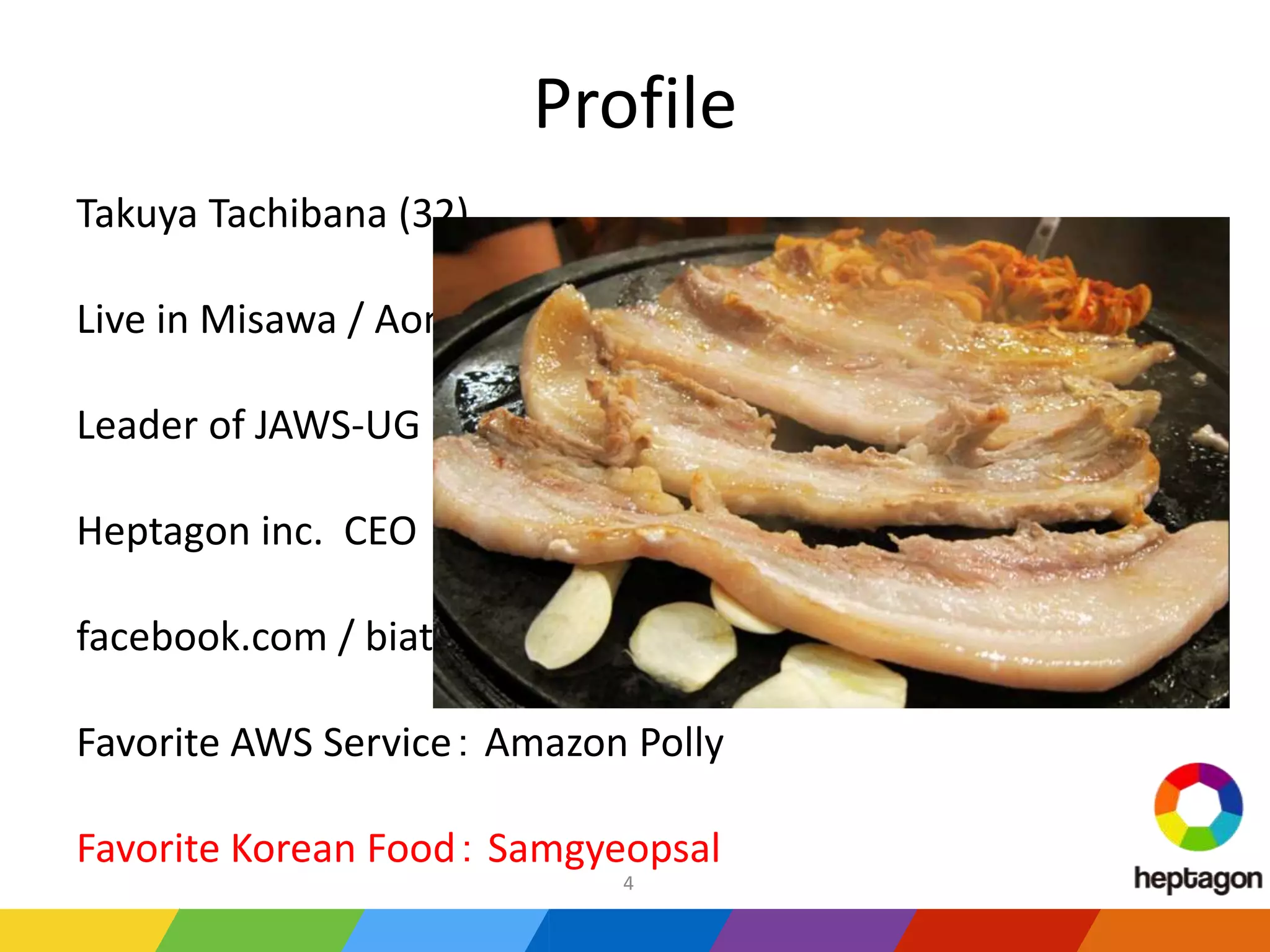Profile
Takuya Tachibana (32)
Live in Misawa / Aomori
Leader of JAWS-UG in 2016
Heptagon inc. CEO
facebook.com / biatunky
Favorite AWS Service： Amazon Polly
Favorite Korean Food： Samgyeopsal
4
 