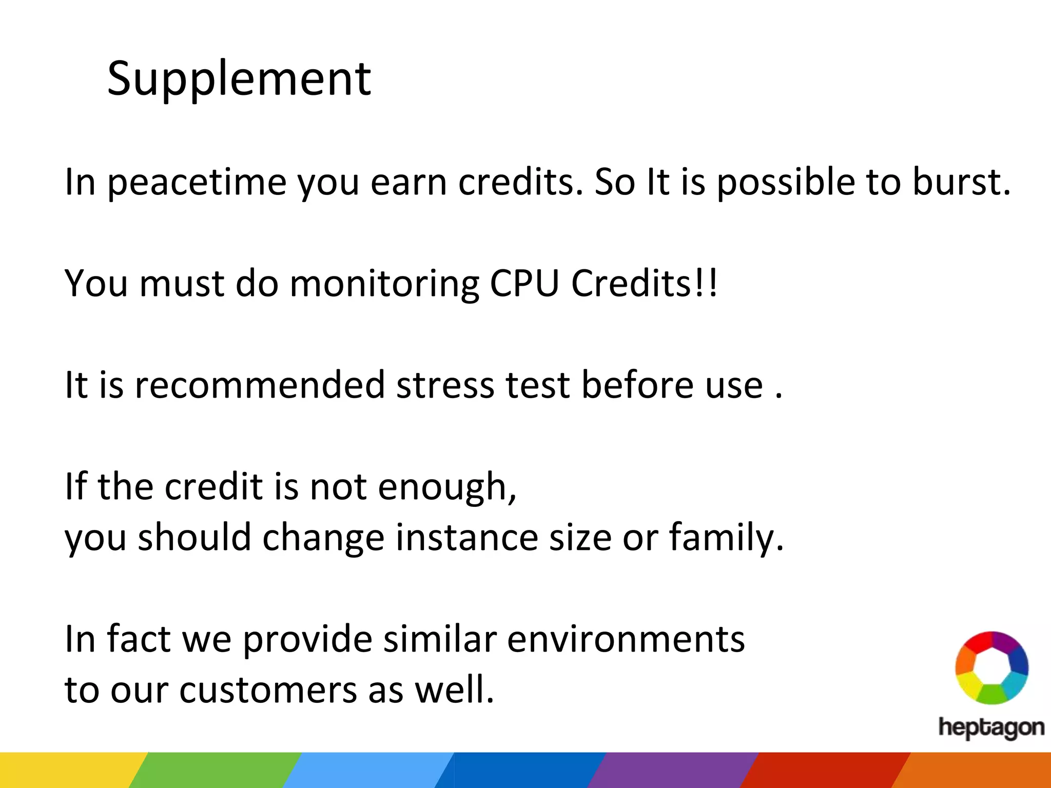 Supplement
In peacetime you earn credits. So It is possible to burst.
You must do monitoring CPU Credits!!
It is recommended stress test before use .
If the credit is not enough,
you should change instance size or family.
In fact we provide similar environments
to our customers as well.
 