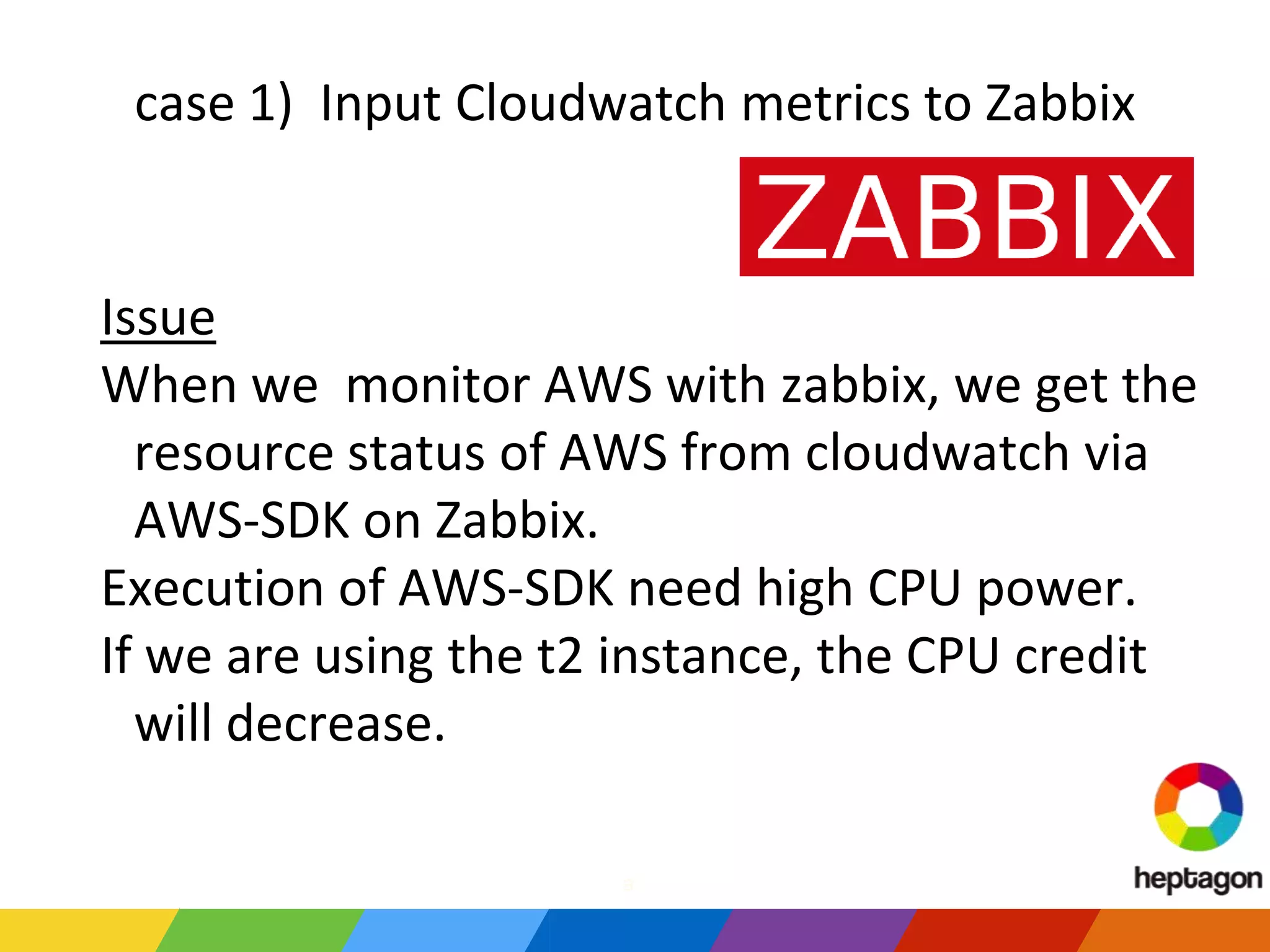 case 1) Input Cloudwatch metrics to Zabbix
Issue
When we monitor AWS with zabbix, we get the
resource status of AWS from cloudwatch via
AWS-SDK on Zabbix.
Execution of AWS-SDK need high CPU power.
If we are using the t2 instance, the CPU credit
will decrease.
a
 