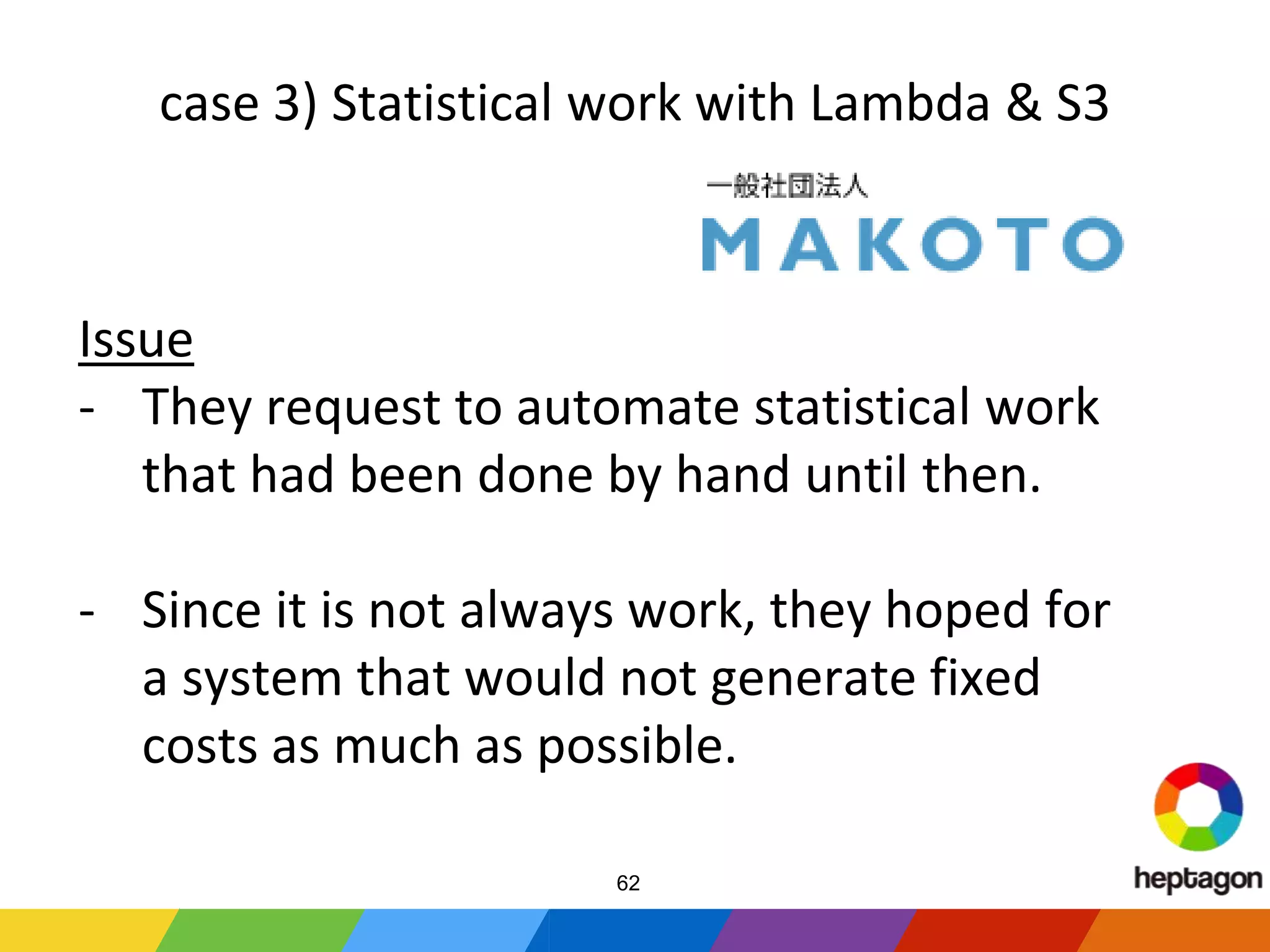 case 3) Statistical work with Lambda & S3
Issue
- They request to automate statistical work
that had been done by hand until then.
- Since it is not always work, they hoped for
a system that would not generate fixed
costs as much as possible.
62
 