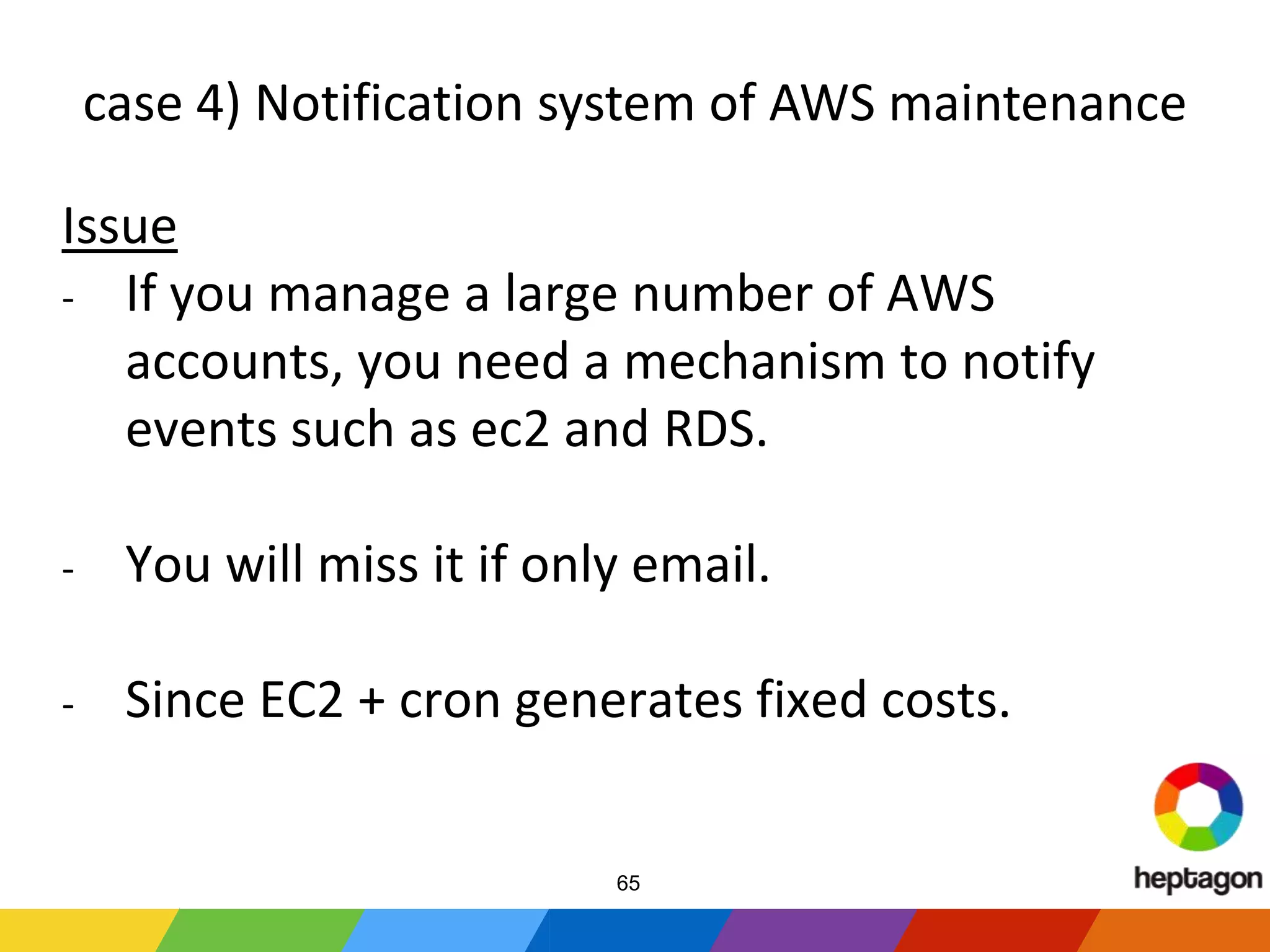 case 4) Notification system of AWS maintenance
Issue
- If you manage a large number of AWS
accounts, you need a mechanism to notify
events such as ec2 and RDS.
- You will miss it if only email.
- Since EC2 + cron generates fixed costs.
65
 
