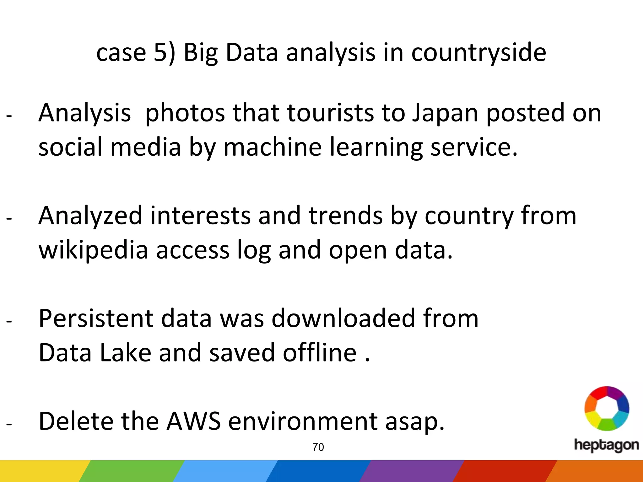 case 5) Big Data analysis in countryside
- Analysis photos that tourists to Japan posted on
social media by machine learning service.
- Analyzed interests and trends by country from
wikipedia access log and open data.
- Persistent data was downloaded from
Data Lake and saved offline .
- Delete the AWS environment asap.
70
 
