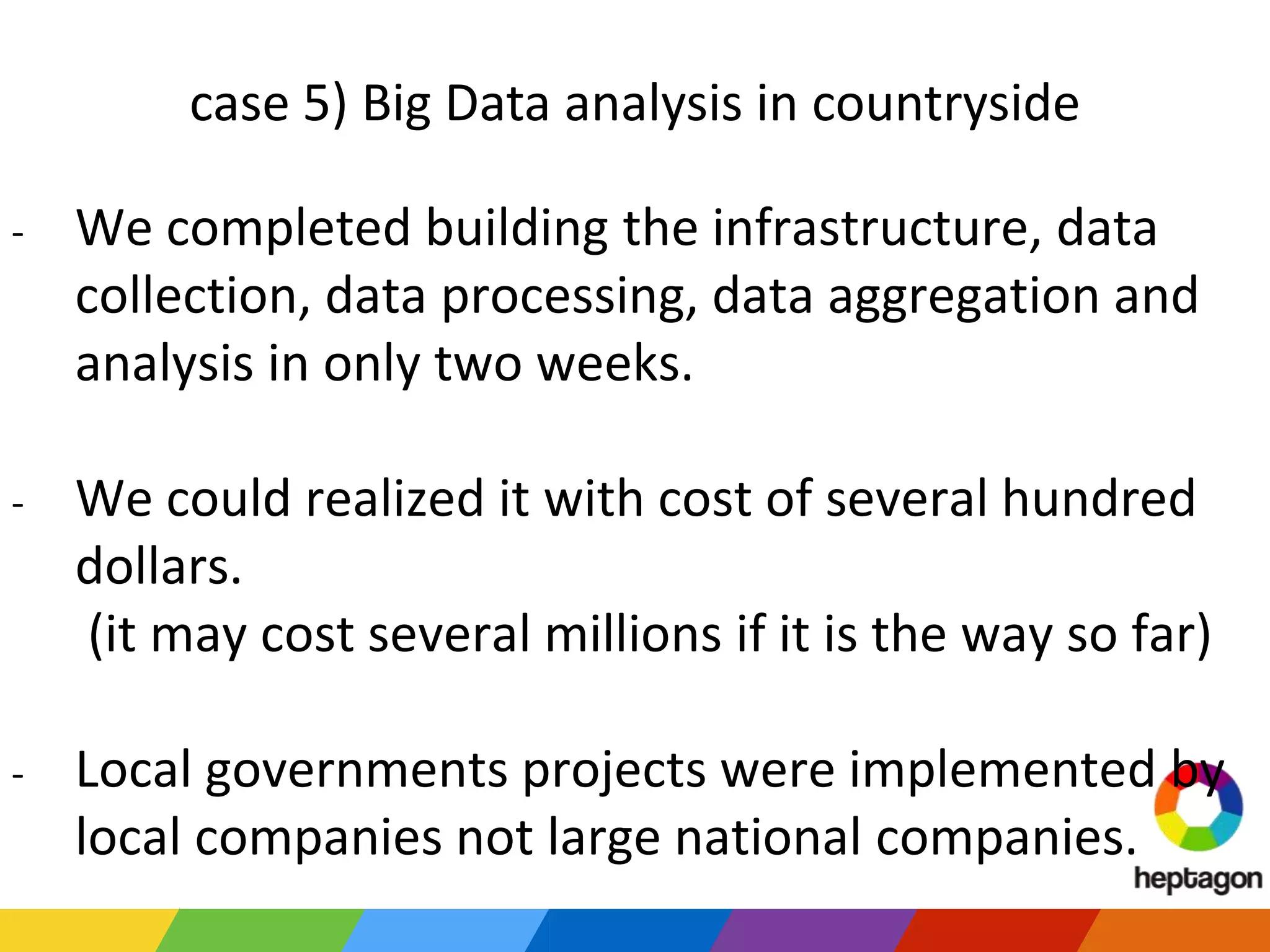 case 5) Big Data analysis in countryside
- We completed building the infrastructure, data
collection, data processing, data aggregation and
analysis in only two weeks.
- We could realized it with cost of several hundred
dollars.
(it may cost several millions if it is the way so far)
- Local governments projects were implemented by
local companies not large national companies.
 