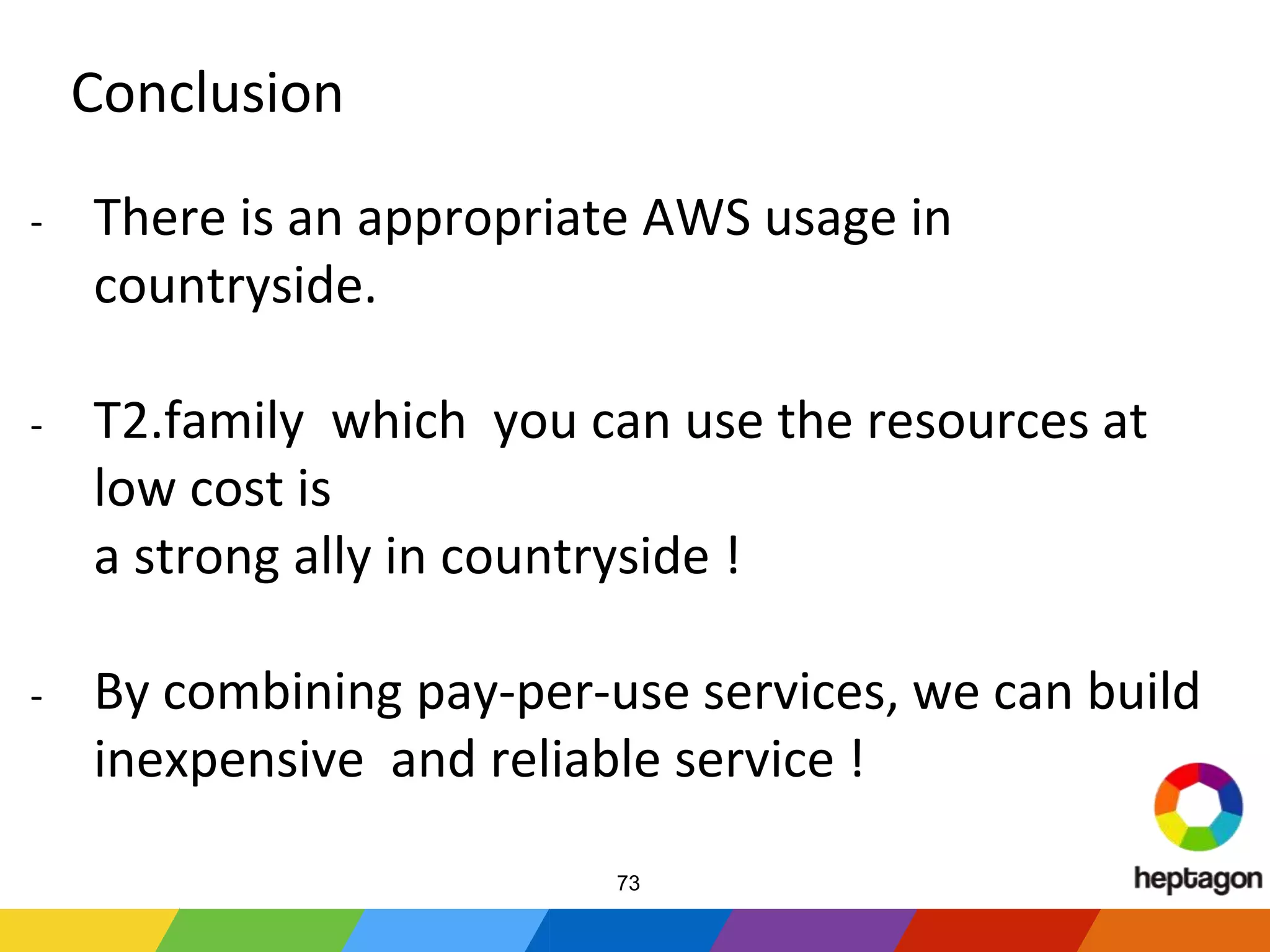 Conclusion
- There is an appropriate AWS usage in
countryside.
- T2.family which you can use the resources at
low cost is
a strong ally in countryside !
- By combining pay-per-use services, we can build
inexpensive and reliable service !
73
 