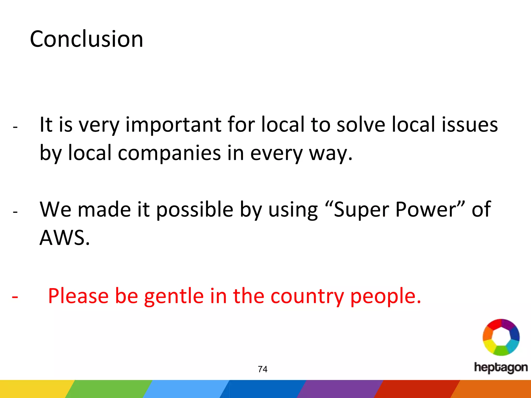 Conclusion
- It is very important for local to solve local issues
by local companies in every way.
- We made it possible by using “Super Power” of
AWS.
- Please be gentle in the country people.
74
 