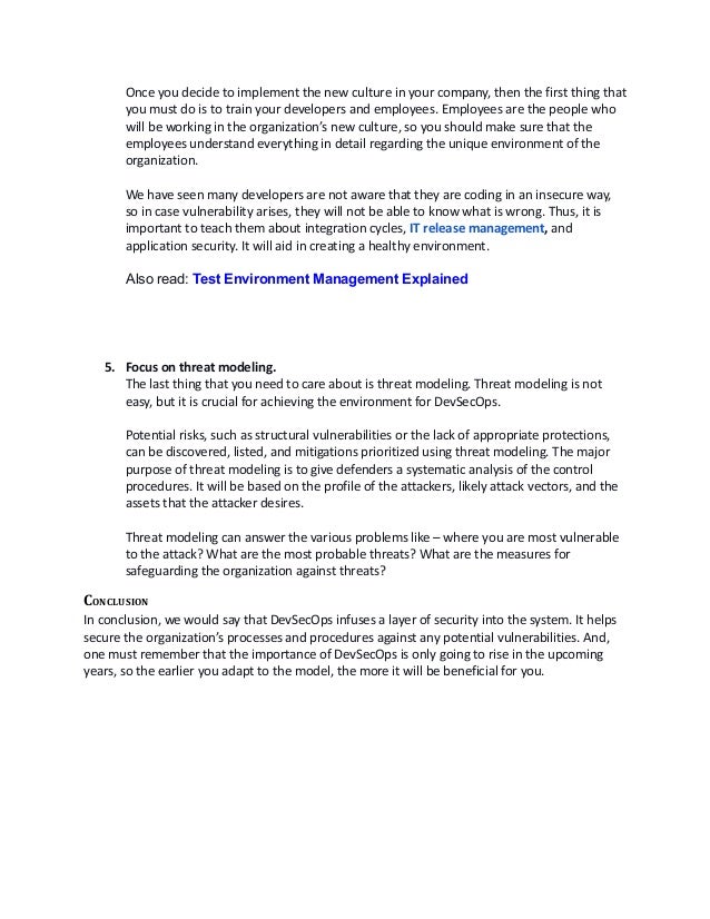 Once you decide to implement the new culture in your company, then the first thing that
you must do is to train your developers and employees. Employees are the people who
will be working in the organization’s new culture, so you should make sure that the
employees understand everything in detail regarding the unique environment of the
organization. 
We have seen many developers are not aware that they are coding in an insecure way,
so in case vulnerability arises, they will not be able to know what is wrong. Thus, it is
important to teach them about integration cycles, IT release management, and
application security. It will aid in creating a healthy environment. 
Also read: Test Environment Management Explained
5. Focus on threat modeling.
The last thing that you need to care about is threat modeling. Threat modeling is not
easy, but it is crucial for achieving the environment for DevSecOps. 
Potential risks, such as structural vulnerabilities or the lack of appropriate protections,
can be discovered, listed, and mitigations prioritized using threat modeling. The major
purpose of threat modeling is to give defenders a systematic analysis of the control
procedures. It will be based on the profile of the attackers, likely attack vectors, and the
assets that the attacker desires. 
Threat modeling can answer the various problems like – where you are most vulnerable
to the attack? What are the most probable threats? What are the measures for
safeguarding the organization against threats? 
CONCLUSION
In conclusion, we would say that DevSecOps infuses a layer of security into the system. It helps
secure the organization’s processes and procedures against any potential vulnerabilities. And,
one must remember that the importance of DevSecOps is only going to rise in the upcoming
years, so the earlier you adapt to the model, the more it will be beneficial for you. 
 