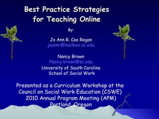 Best Practice Strategies  for Teaching Online  By: Jo Ann R. Coe Regan [email_address] Nancy Brown [email_address] University of South Carolina School of Social Work Presented as a Curriculum Workshop at the  Council on Social Work Education (CSWE)  2010 Annual Program Meeting (APM) Portland, Oregon 