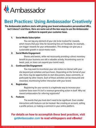 Best Practices: Using Ambassador Creatively
   The Ambassador platform starts with giving your brand ambassadors personalized URLs,
     but it doesn't end there. Here are some out-of-the-box ways to use the Ambassador
                           platform to expand your customer base.

               1.      Social Media Subscription
                                 You can tag any element of your site to be tracked for rewards,
                          which means that your links for becoming fans on Facebook, for example,
                          can trigger rewards for your ambassadors. This strategy can give you a
                          sustainable growth in social media reach.	
  
               2.      Social Media Engagement
                                 Shares and tweets, while not necessarily providing a direct monetary
                          beneﬁt to your business are still a valuable activity. Incentivizing users to
                          tweet, post, or share can expand your brand reach.	
  
               3.      Continued Site Engagement
                                 You may want to incentivize your site visitors to interact with your
                          site beyond just visitation and purchases. Depending on the format of your
                          site, there may be opportunities to start discussions, leave comments, or
                          participate by other means. Each of those activities can be measured and
                          rewarded, incentivizing further interaction with your brand.	
  
               4.      Registration
                                 Registering for your service is a legitimate way to increase your
                          customer base even if it isn't a revenue-generating action in itself. Why not
                          reward ambassadors for referring registrants?	
  
               5.      Features
                                 The events that you track don't need to be signiﬁcant. Even smaller
                          interactions with features can be tracked- like creating an account, setting
                          a proﬁle picture, or making a comment in your online platform.


               For details on how to accomplish these best practices, visit
                 getAmbassador.com to read whitepapers and eBooks!

Getambassador.com | @getambassador | 248.792.3472 | 1066 Commerce St. | Birmingham, MI 48009
 