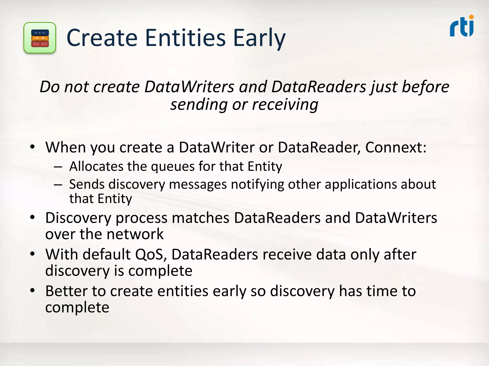 Create Entities Early
Do not create DataWriters and DataReaders just before
sending or receiving
• When you create a DataWriter or DataReader, Connext:
– Allocates the queues for that Entity
– Sends discovery messages notifying other applications about
that Entity
• Discovery process matches DataReaders and DataWriters
over the network
• With default QoS, DataReaders receive data only after
discovery is complete
• Better to create entities early so discovery has time to
complete
 