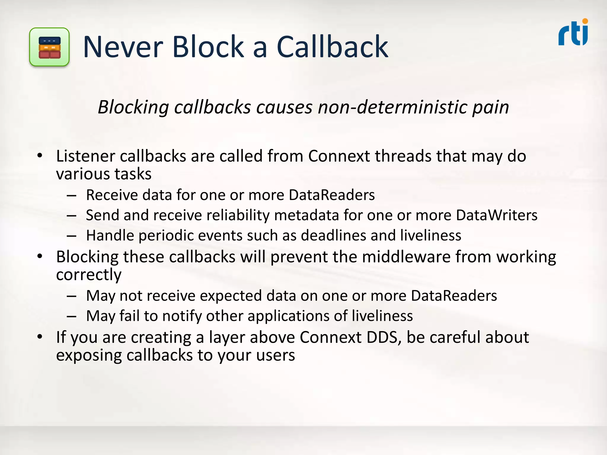 Never Block a Callback
Blocking callbacks causes non-deterministic pain
• Listener callbacks are called from Connext threads that may do
various tasks
– Receive data for one or more DataReaders
– Send and receive reliability metadata for one or more DataWriters
– Handle periodic events such as deadlines and liveliness
• Blocking these callbacks will prevent the middleware from working
correctly
– May not receive expected data on one or more DataReaders
– May fail to notify other applications of liveliness
• If you are creating a layer above Connext DDS, be careful about
exposing callbacks to your users
 