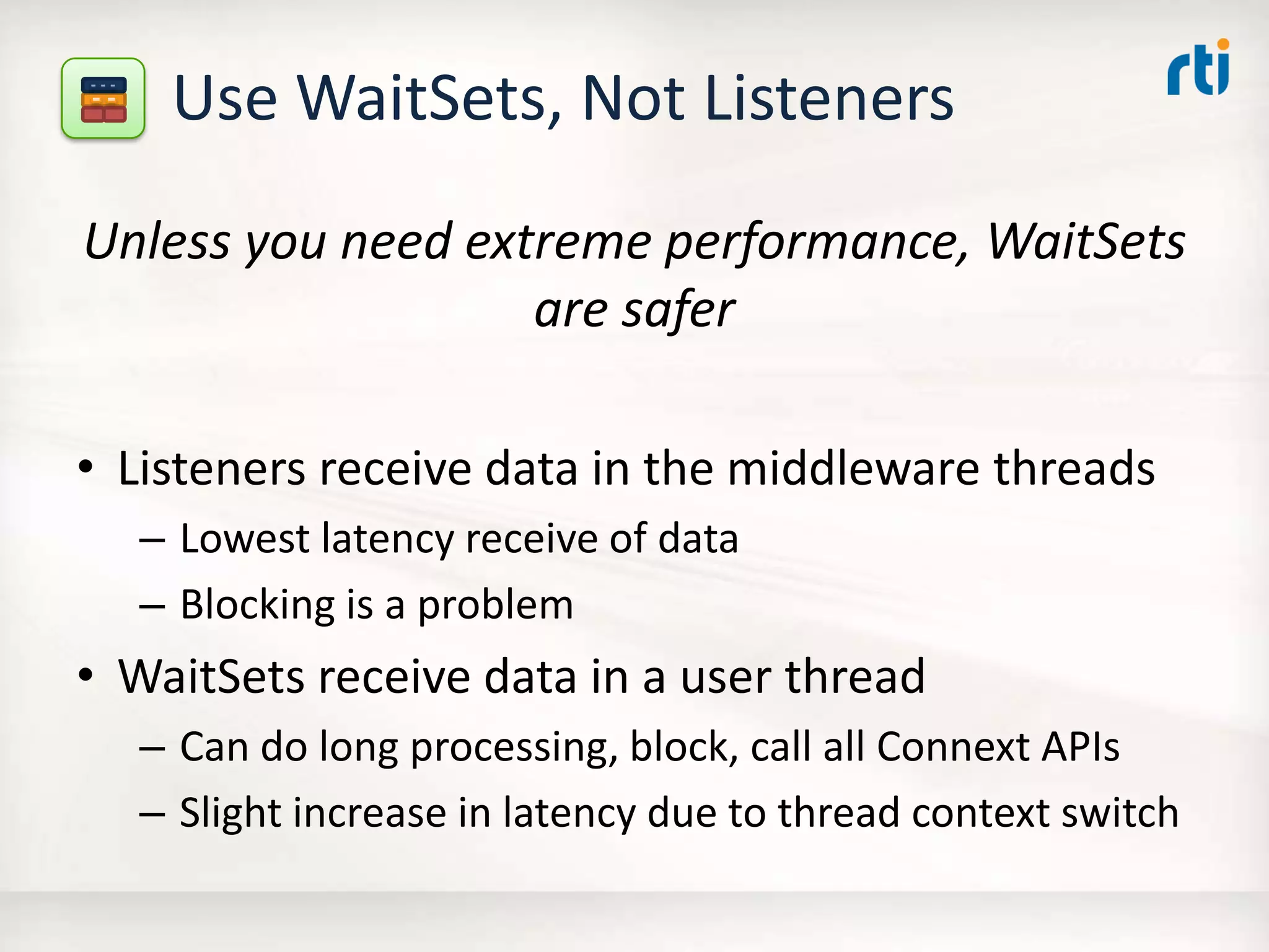 Use WaitSets, Not Listeners
Unless you need extreme performance, WaitSets
are safer
• Listeners receive data in the middleware threads
– Lowest latency receive of data
– Blocking is a problem
• WaitSets receive data in a user thread
– Can do long processing, block, call all Connext APIs
– Slight increase in latency due to thread context switch
 