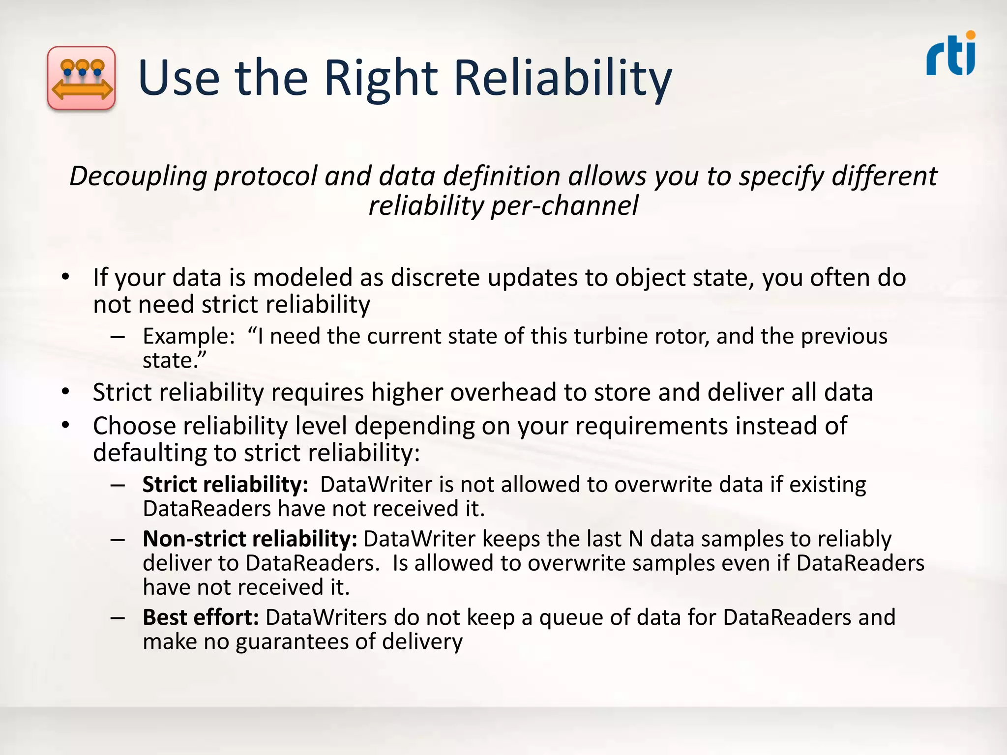 Use the Right Reliability
Decoupling protocol and data definition allows you to specify different
reliability per-channel
• If your data is modeled as discrete updates to object state, you often do
not need strict reliability
– Example: “I need the current state of this turbine rotor, and the previous
state.”
• Strict reliability requires higher overhead to store and deliver all data
• Choose reliability level depending on your requirements instead of
defaulting to strict reliability:
– Strict reliability: DataWriter is not allowed to overwrite data if existing
DataReaders have not received it.
– Non-strict reliability: DataWriter keeps the last N data samples to reliably
deliver to DataReaders. Is allowed to overwrite samples even if DataReaders
have not received it.
– Best effort: DataWriters do not keep a queue of data for DataReaders and
make no guarantees of delivery
 