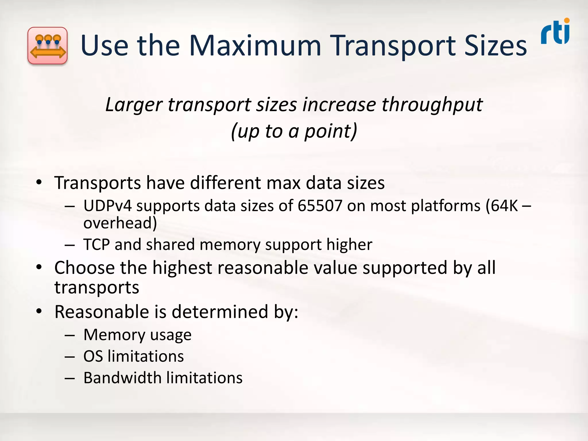 Use the Maximum Transport Sizes
Larger transport sizes increase throughput
(up to a point)
• Transports have different max data sizes
– UDPv4 supports data sizes of 65507 on most platforms (64K –
overhead)
– TCP and shared memory support higher
• Choose the highest reasonable value supported by all
transports
• Reasonable is determined by:
– Memory usage
– OS limitations
– Bandwidth limitations
 