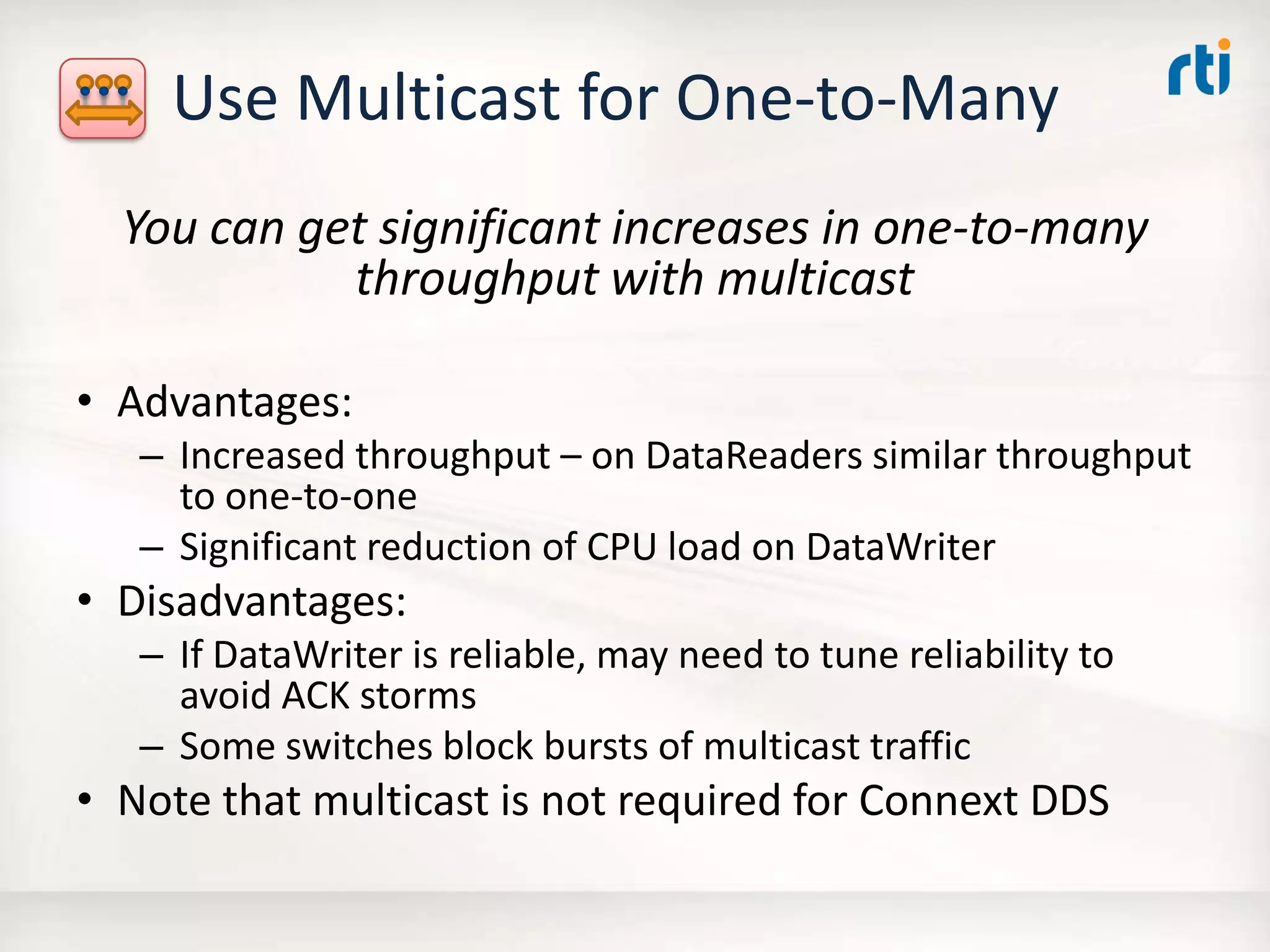 Use Multicast for One-to-Many
You can get significant increases in one-to-many
throughput with multicast
• Advantages:
– Increased throughput – on DataReaders similar throughput
to one-to-one
– Significant reduction of CPU load on DataWriter
• Disadvantages:
– If DataWriter is reliable, may need to tune reliability to
avoid ACK storms
– Some switches block bursts of multicast traffic
• Note that multicast is not required for Connext DDS
 