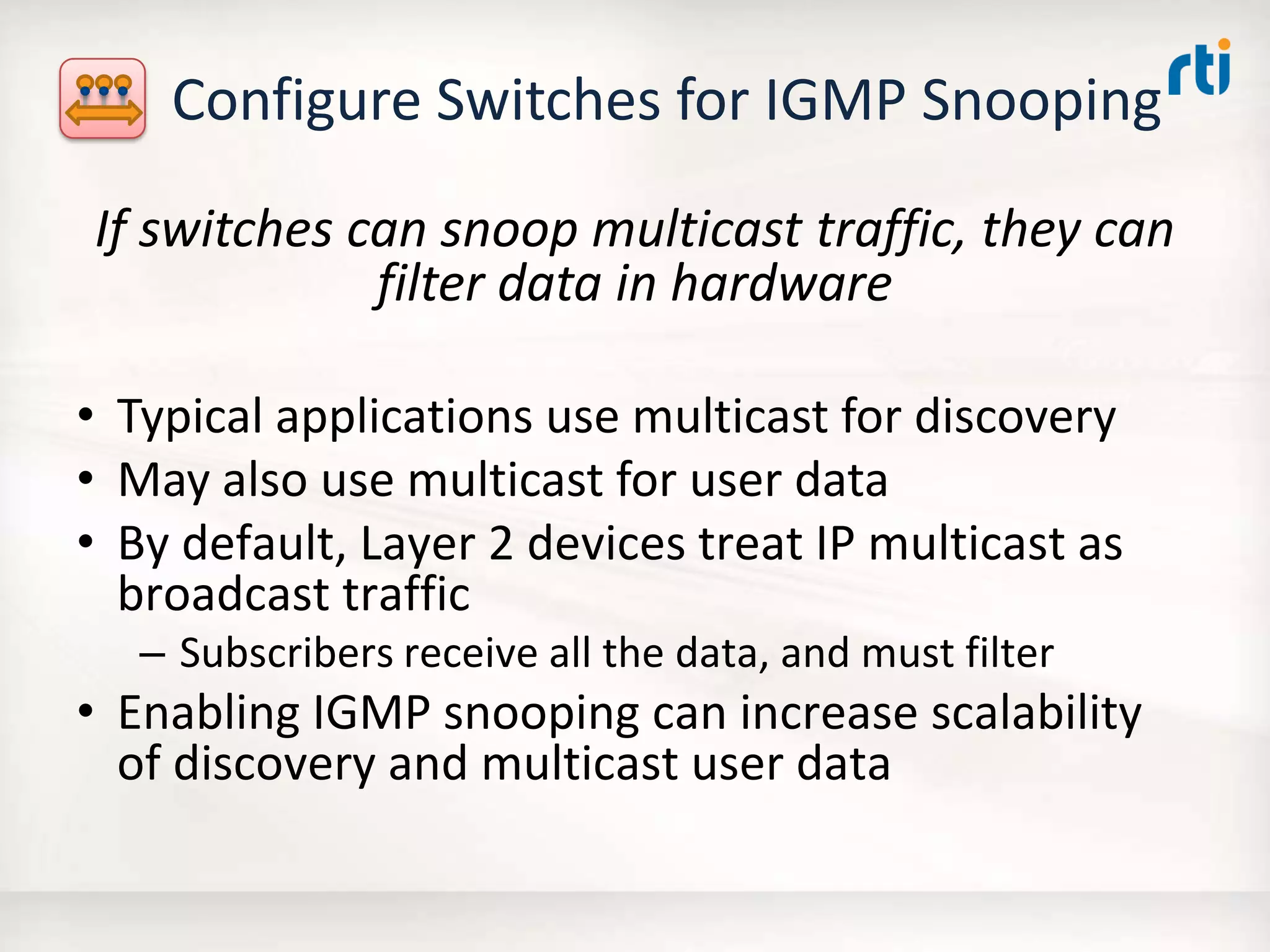Configure Switches for IGMP Snooping
If switches can snoop multicast traffic, they can
filter data in hardware
• Typical applications use multicast for discovery
• May also use multicast for user data
• By default, Layer 2 devices treat IP multicast as
broadcast traffic
– Subscribers receive all the data, and must filter
• Enabling IGMP snooping can increase scalability
of discovery and multicast user data
 