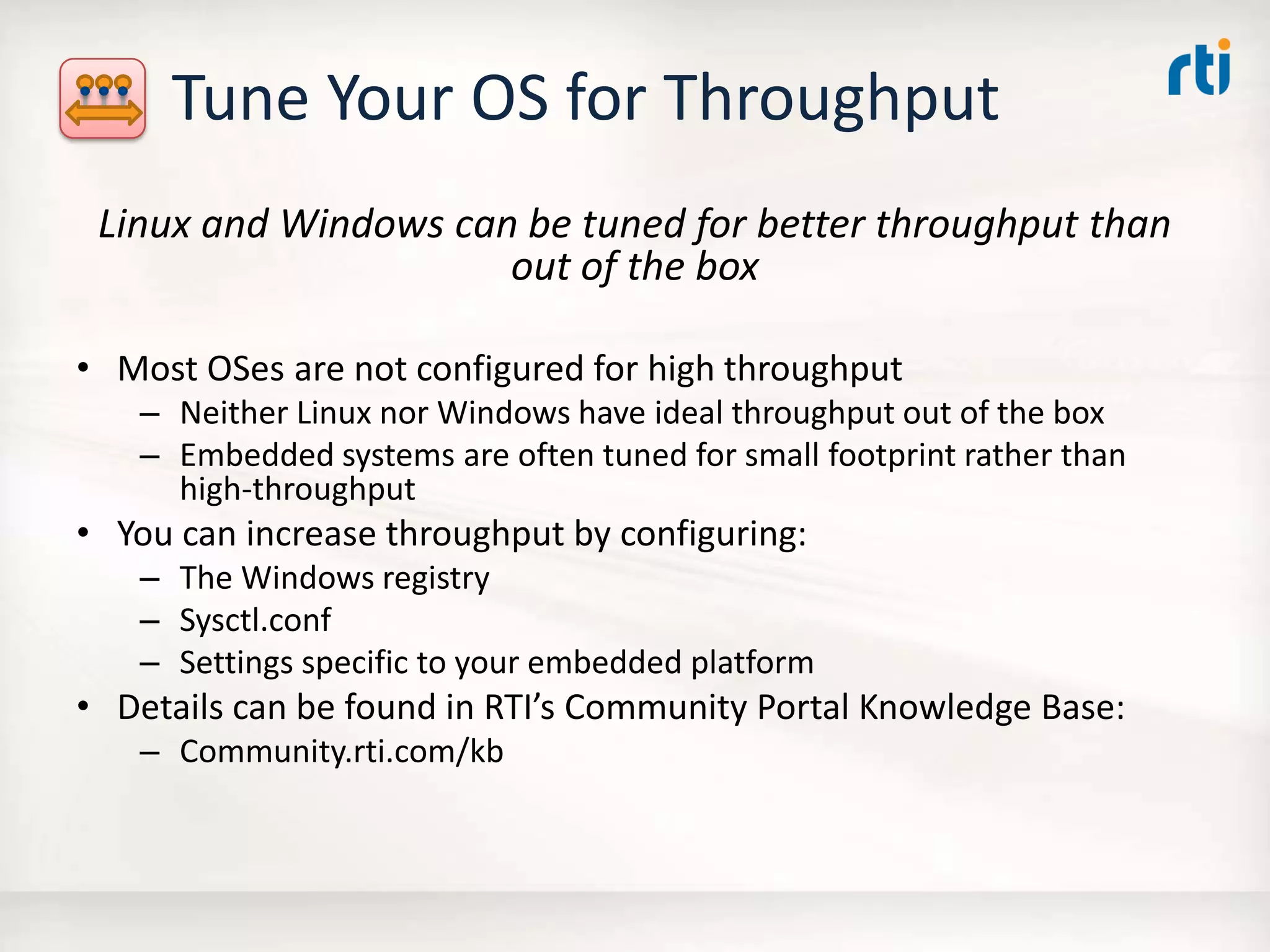 Tune Your OS for Throughput
Linux and Windows can be tuned for better throughput than
out of the box
• Most OSes are not configured for high throughput
– Neither Linux nor Windows have ideal throughput out of the box
– Embedded systems are often tuned for small footprint rather than
high-throughput
• You can increase throughput by configuring:
– The Windows registry
– Sysctl.conf
– Settings specific to your embedded platform
• Details can be found in RTI’s Community Portal Knowledge Base:
– Community.rti.com/kb
 
