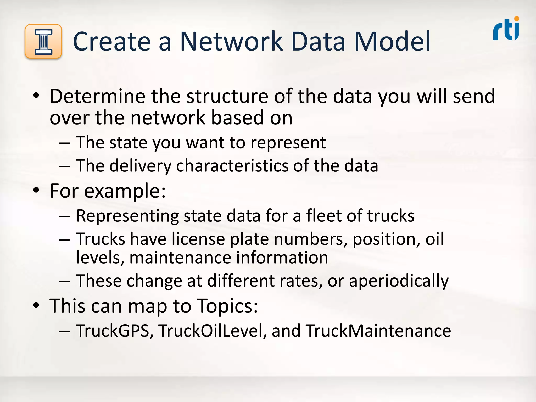 Create a Network Data Model
• Determine the structure of the data you will send
over the network based on
– The state you want to represent
– The delivery characteristics of the data
• For example:
– Representing state data for a fleet of trucks
– Trucks have license plate numbers, position, oil
levels, maintenance information
– These change at different rates, or aperiodically
• This can map to Topics:
– TruckGPS, TruckOilLevel, and TruckMaintenance
 