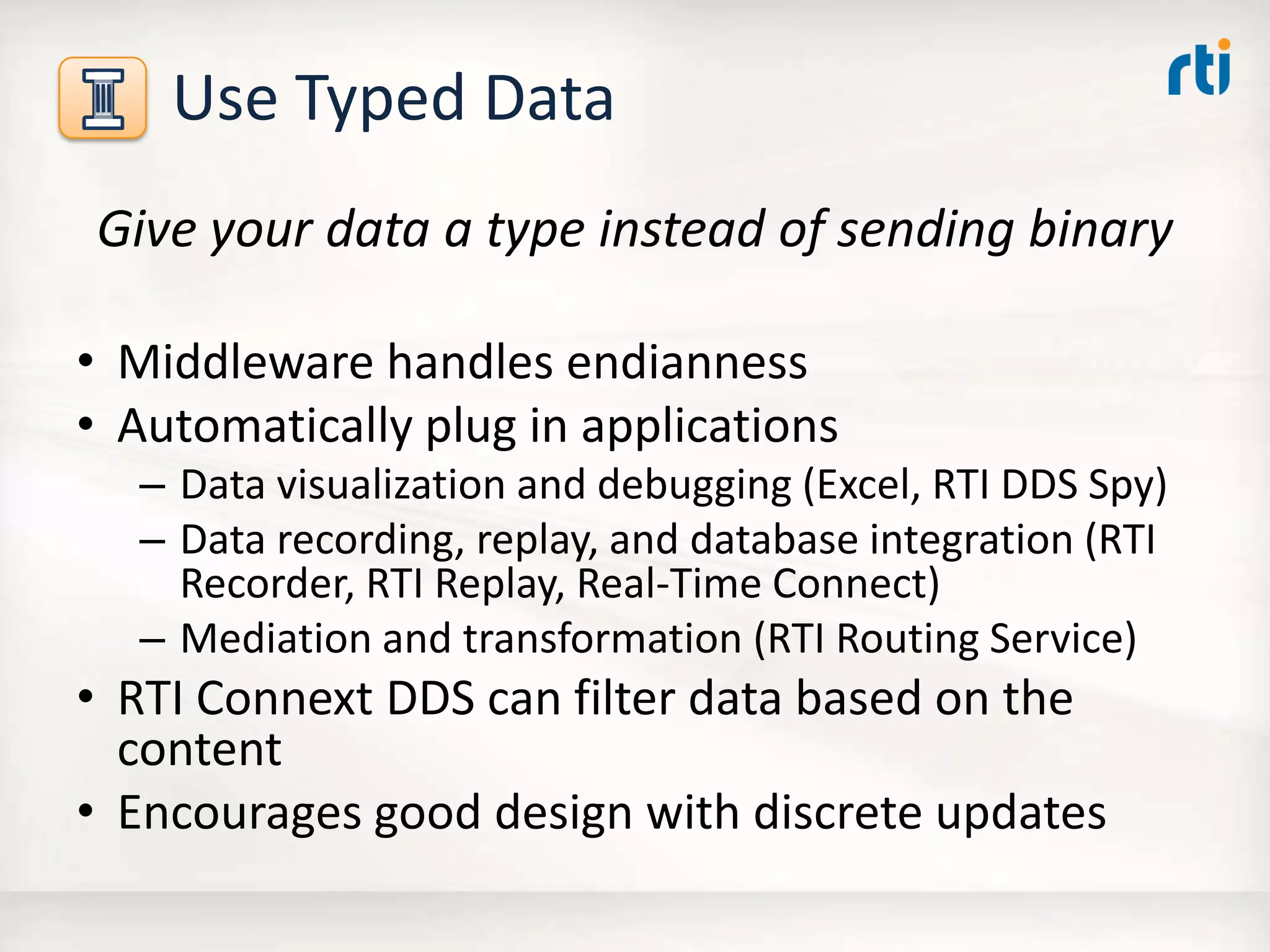Use Typed Data
Give your data a type instead of sending binary
• Middleware handles endianness
• Automatically plug in applications
– Data visualization and debugging (Excel, RTI DDS Spy)
– Data recording, replay, and database integration (RTI
Recorder, RTI Replay, Real-Time Connect)
– Mediation and transformation (RTI Routing Service)
• RTI Connext DDS can filter data based on the
content
• Encourages good design with discrete updates
 