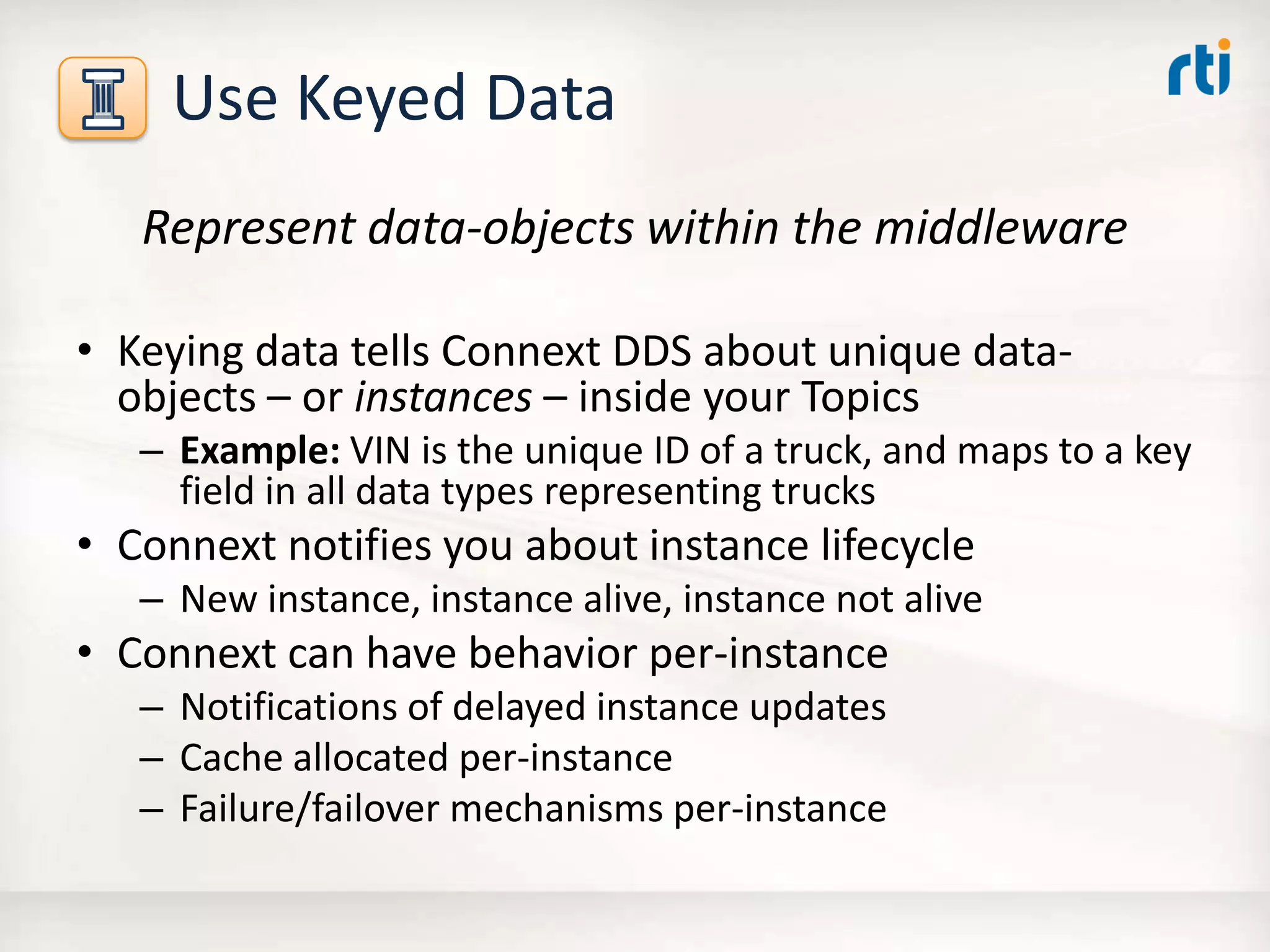 Use Keyed Data
Represent data-objects within the middleware
• Keying data tells Connext DDS about unique data-
objects – or instances – inside your Topics
– Example: VIN is the unique ID of a truck, and maps to a key
field in all data types representing trucks
• Connext notifies you about instance lifecycle
– New instance, instance alive, instance not alive
• Connext can have behavior per-instance
– Notifications of delayed instance updates
– Cache allocated per-instance
– Failure/failover mechanisms per-instance
 