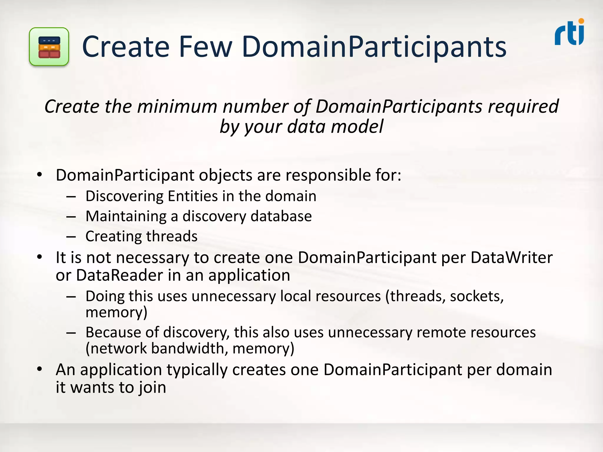 Create Few DomainParticipants
Create the minimum number of DomainParticipants required
by your data model
• DomainParticipant objects are responsible for:
– Discovering Entities in the domain
– Maintaining a discovery database
– Creating threads
• It is not necessary to create one DomainParticipant per DataWriter
or DataReader in an application
– Doing this uses unnecessary local resources (threads, sockets,
memory)
– Because of discovery, this also uses unnecessary remote resources
(network bandwidth, memory)
• An application typically creates one DomainParticipant per domain
it wants to join
 