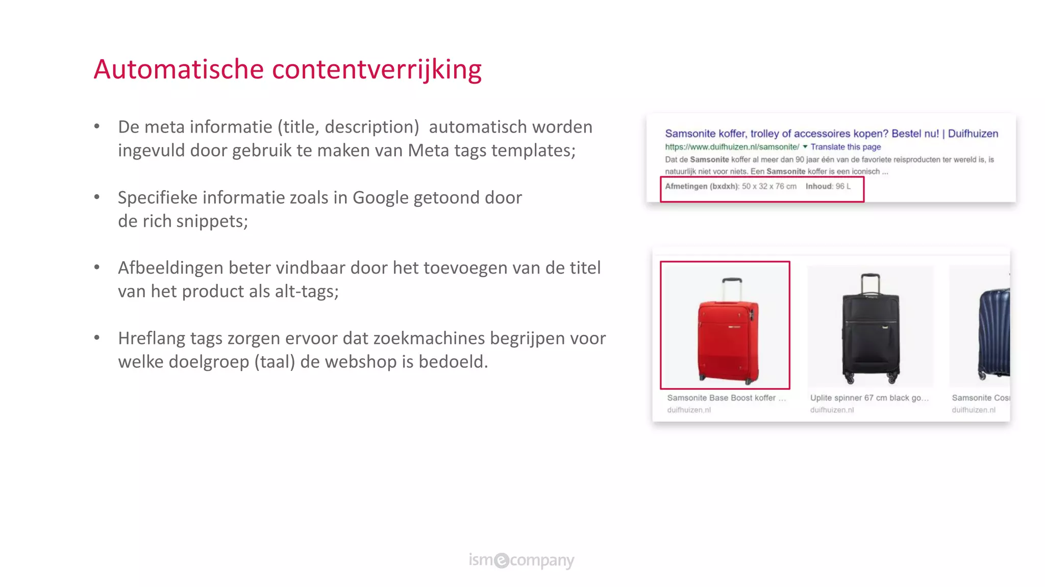 Automatische contentverrijking
• De meta informatie (title, description) automatisch worden
ingevuld door gebruik te maken van Meta tags templates;
• ​Specifieke informatie zoals in Google getoond​ door
de rich snippets;
• Afbeeldingen beter vindbaar door het toevoegen van de titel
van het product als alt-tags;​
• Hreflang tags zorgen ervoor dat zoekmachines begrijpen voor
welke doelgroep (taal) de webshop is bedoeld.
 