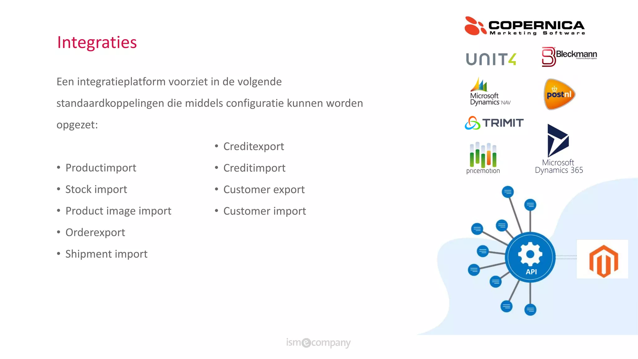 Integraties
Een integratieplatform voorziet in de volgende
standaardkoppelingen die middels configuratie kunnen worden
opgezet:
• Productimport
• Stock import
• Product image import
• Orderexport
• Shipment import
• Creditexport
• Creditimport
• Customer export
• Customer import
API
 