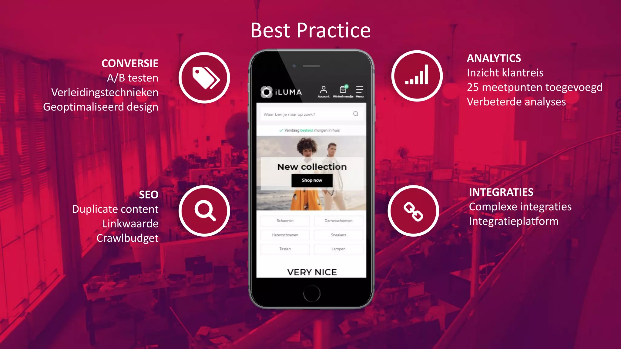 Best Practice
ANALYTICS
Inzicht klantreis
25 meetpunten toegevoegd
Verbeterde analyses
INTEGRATIES
Complexe integraties
Integratieplatform
CONVERSIE
A/B testen
Verleidingstechnieken
Geoptimaliseerd design
SEO
Duplicate content
Linkwaarde
Crawlbudget
 
