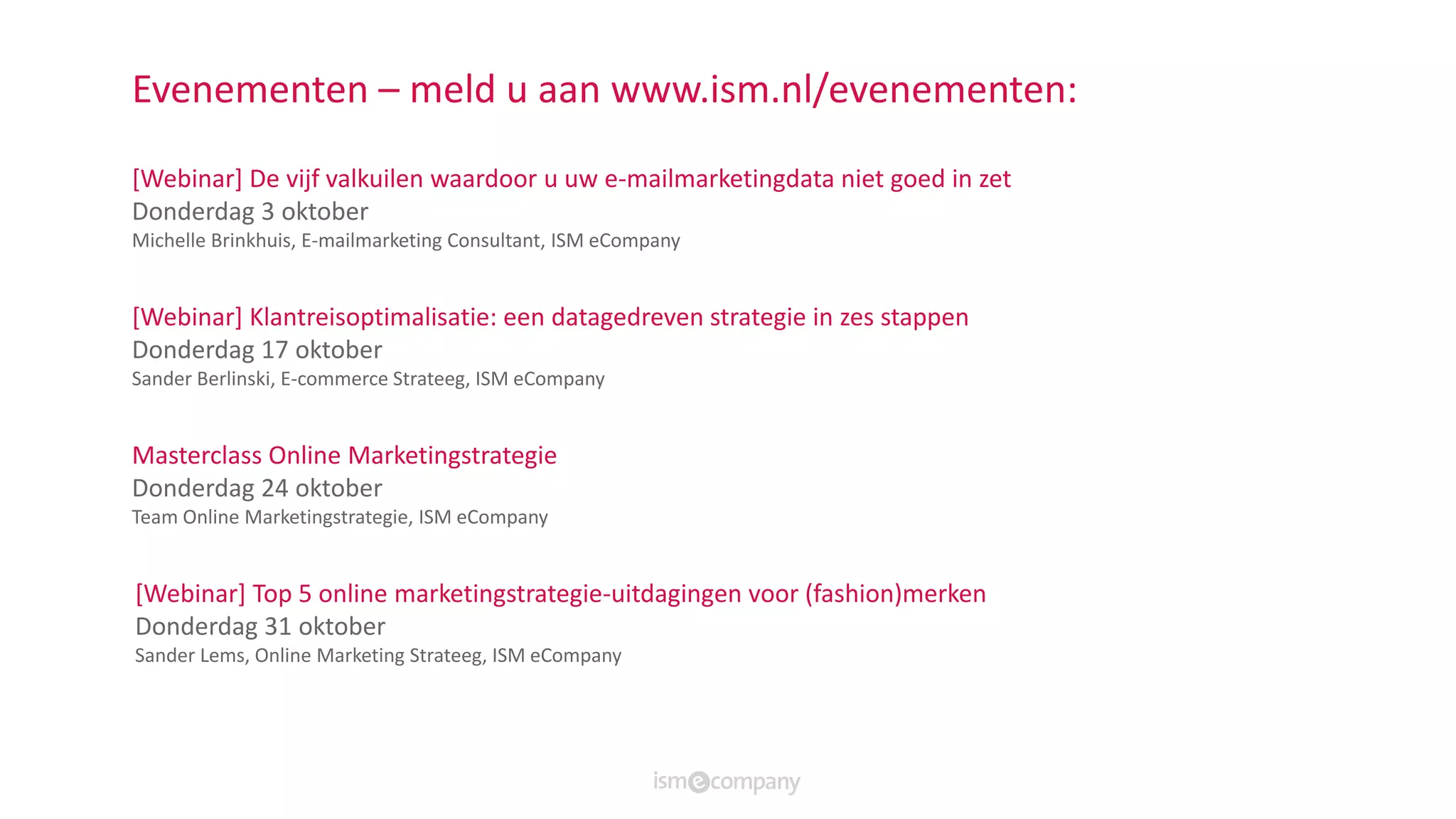 Evenementen – meld u aan www.ism.nl/evenementen:
[Webinar] De vijf valkuilen waardoor u uw e-mailmarketingdata niet goed in zet
Donderdag 3 oktober
Michelle Brinkhuis, E-mailmarketing Consultant, ISM eCompany
[Webinar] Klantreisoptimalisatie: een datagedreven strategie in zes stappen
Donderdag 17 oktober
Sander Berlinski, E-commerce Strateeg, ISM eCompany
Masterclass Online Marketingstrategie
Donderdag 24 oktober
Team Online Marketingstrategie, ISM eCompany
[Webinar] Top 5 online marketingstrategie-uitdagingen voor (fashion)merken
Donderdag 31 oktober
Sander Lems, Online Marketing Strateeg, ISM eCompany
 