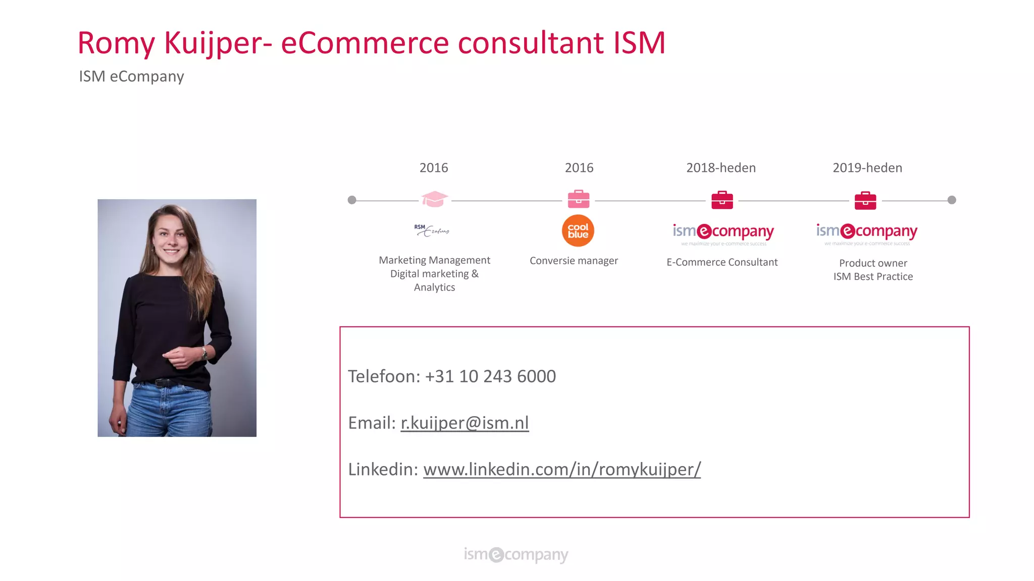 Romy Kuijper- eCommerce consultant ISM
ISM eCompany
2016 2016 2019-heden2018-heden
Marketing Management
Digital marketing &
Analytics
Conversie manager Product owner
ISM Best Practice
E-Commerce Consultant
Wouter Wensing
Gewerkt voor onder andere:Telefoon: +31 10 243 6000
Email: r.kuijper@ism.nl
Linkedin: www.linkedin.com/in/romykuijper/
 