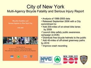 City of New York Multi-Agency Bicycle Fatality and Serious Injury Report Analysis of 1996-2005 data Released September 2006 with a City commitment to: Add 200-miles of on-street bike lanes  by 2009 Launch bike safety public awareness campaign (LOOK) Distribute free bicycle helmets to the public Add 40-miles of off-street greenway paths by 2010 Improve crash recording 