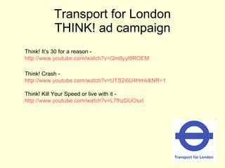 Transport for London THINK! ad campaign Think! It’s 30 for a reason -  http://www.youtube.com/watch?v=Qm8yyl9ROEM Think! Crash -  http://www.youtube.com/watch?v=UTS2i6U4Hmk&NR=1 Think! Kill Your Speed or live with it -  http://www.youtube.com/watch?v=L7fhzDUOsxI 