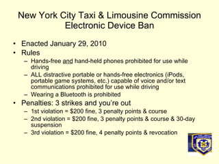New York City Taxi & Limousine Commission Electronic Device Ban Enacted January 29, 2010 Rules Hands-free  and  hand-held phones prohibited for use while driving ALL distractive portable or hands-free electronics (iPods, portable game systems, etc.) capable of voice and/or text communications prohibited for use while driving Wearing a Bluetooth is prohibited Penalties: 3 strikes and you’re out 1st violation = $200 fine, 3 penalty points & course 2nd violation = $200 fine, 3 penalty points & course & 30-day suspension 3rd violation = $200 fine, 4 penalty points & revocation 