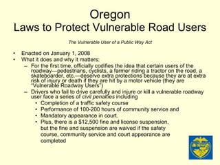 Oregon Laws to Protect Vulnerable Road Users The Vulnerable User of a Public Way Act Enacted on January 1, 2008 What it does and why it matters: For the first time, officially codifies the idea that certain users of the roadway—pedestrians, cyclists, a farmer riding a tractor on the road, a skateboarder, etc.—deserve extra protections because they are at extra risk of injury or death if they are hit by a motor vehicle (they are “Vulnerable Roadway Users”) Drivers who fail to drive carefully and injure or kill a vulnerable roadway user face a series of  civil penalties  including Completion of a traffic safety course Performance of 100-200 hours of community service and Mandatory appearance in court. Plus, there is a $12,500 fine and license suspension, but the fine and suspension are waived if the safety course, community service and court appearance are completed 
