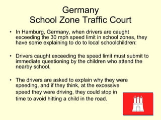 Germany School Zone Traffic Court In Hamburg, Germany, when drivers are caught exceeding the 30 mph speed limit in school zones, they have some explaining to do to local schoolchildren: Drivers caught exceeding the speed limit must submit to immediate questioning by the children who attend the nearby school. The drivers are asked to explain why they were speeding, and if they think, at the excessive speed they were driving, they could stop in  time to avoid hitting a child in the road. 