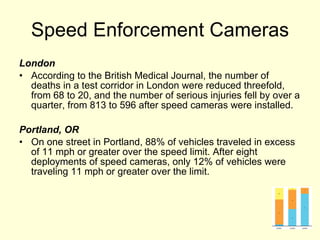 Speed Enforcement Cameras London According to the British Medical Journal, the number of deaths in a test corridor in London were reduced threefold, from 68 to 20, and the number of serious injuries fell by over a quarter, from 813 to 596 after speed cameras were installed. Portland, OR On one street in Portland, 88% of vehicles traveled in excess of 11 mph or greater over the speed limit. After eight deployments of speed cameras, only 12% of vehicles were traveling 11 mph or greater over the limit. 