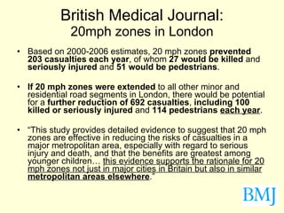 British Medical Journal: 20mph zones in London Based on 2000-2006 estimates, 20 mph zones  prevented 203 casualties each year , of whom  27 would be killed  and  seriously injured  and  51 would be pedestrians . If 20 mph zones were extended  to all other minor and residential road segments in London, there would be potential for a  further reduction of 692 casualties ,  including   100 killed or seriously injured  and  114 pedestrians   each year . “ This study provides detailed evidence to suggest that 20 mph zones are effective in reducing the risks of casualties in a major metropolitan area, especially with regard to serious injury and death, and that the benefits are greatest among younger children…  this evidence supports the rationale for 20 mph zones not just in major cities in Britain but also in similar  metropolitan areas elsewhere .” 