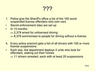 ??? Police give the Sheriff’s office a list of the 100 worst suspended license offenders who own cars Secret enforcement sites are set up In 13 months: »»  2,379 arrest for unlicensed driving »»  8,379 summonses to people for driving without a license Every police precinct gets a list of all drivers with 100 or more license suspensions Each day, the department deploys 4 units who look for offenders, staking out their homes »»  11 drivers arrested, each with at least 20 suspensions ??? 