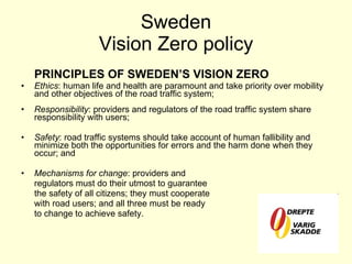 Sweden Vision Zero policy PRINCIPLES OF SWEDEN’S VISION ZERO Ethics : human life and health are paramount and take priority over mobility and other objectives of the road traffic system; Responsibility : providers and regulators of the road traffic system share responsibility with users; Safety : road traffic systems should take account of human fallibility and minimize both the opportunities for errors and the harm done when they occur; and Mechanisms for change : providers and regulators must do their utmost to guarantee the safety of all citizens; they must cooperate with road users; and all three must be ready to change to achieve safety. 