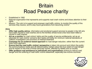 Britain Road Peace charity Established in 1992 National organization that represents and supports road crash victims and draws attention to their rights Mission: "Our aim is to support and empower road traffic victims, to monitor the quality of the services they receive, and to stop future generations from becoming victims".  Aims Offer high quality advice , information and emotional support services to people in the UK who have been injured in road crashes and to the families whose loved ones have been killed or injured in road crashes Act as a monitor  for road victims' rights and the quality of service entitlements; act as an advocate for road victims' concerns and needs and lobby for minimum national standards of collision investigation and provision of medical treatment  Campaign for an evidence based approach  to road danger reduction, rather than the current body count approach  Ensure that the road traffic victims' perspective  is taken into account and inform the public, the communications media and all relevant policy makers about the true extent of road danger and its impact on the lives of those seriously injured, affected by fatality and on society Offer guidance and assistance to individuals and organisations  working to reduce road danger and the suffering of road traffic victims elsewhere, especially low-income countries  